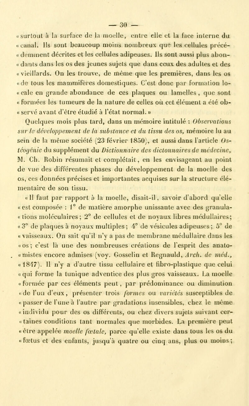 —'30 — «surtout à la surface de la moelle, entre elle et la face interne du «canal. Ils sont beaucoup moins nombreux que les cellules précé- « demment décrites et les cellules adipeuses. Ils sont aussi plus abon- « dants dans les os des jeunes sujets que dans ceux des adultes et des «vieillards. On les trouve, de même que les premières, dans les os «de tous les mammifères domestiques. C'est donc par formation lo- « cale en grande abondance de ces plaques ou lamelles , que sont « formées les tumeurs de la nature de celles où cet élément a été ob- « serve avant d'être étudié à l'état normal. » Quelques mois plus tard, dans un mémoire intitulé : Obsewations sur le développement de la substance et du tissu des os, mémoire lu au sein de la même société (23 février 1850), et aussi dans l'article 05- têogénie du supplément du Dictionnaire des dictonnaires de médecine, M. Ch. Robin résumait et complétait, en les envisageant au point de vue des différentes phases du développement de la moelle des os, ces données précises et importantes acquises sur la structure élé- mentaire de son tissu. «Il faut par rapport à la moelle, disait-il, savoir d'abord qu'elle «est composée : 1° de matière amorphe unissante avec des granula- «tions moléculaires; 2° de cellules et de noyaux libres médullaires; «3** de plaques à noyaux multiples; 4° de vésicules adipeuses; 5° de «vaisseaux. On sait qu'il n'y a pas de membrane médullaire dans les «os; c'est là une des nombreuses créations de l'esprit des anato- «mistes encore admises (voy. Gosselin et Regnauld, Arcli. de méd., «1847). Il n'y a d'autre tissu cellulaire et fibro-plastique que celui «qui forme la tunique adventice des plus gros vaisseaux, ba moelle « formée par ces éléments peut, par prédominance ou diminution «de l'un d'eux, présenter trois formes ou variétés susceptibles de «passer de l'une à l'autre par gradations insensibles, chez le même «individu pour des os différents, ou chez divers sujets suivant cer- «taines conditions tant normales que morbides. La première peut «être appelée moelle fœtale, parce qu'elle existe dans tous les os du «fœtus et des enfants, jusqu'à quatre ou cinq ans, plus ou moins;