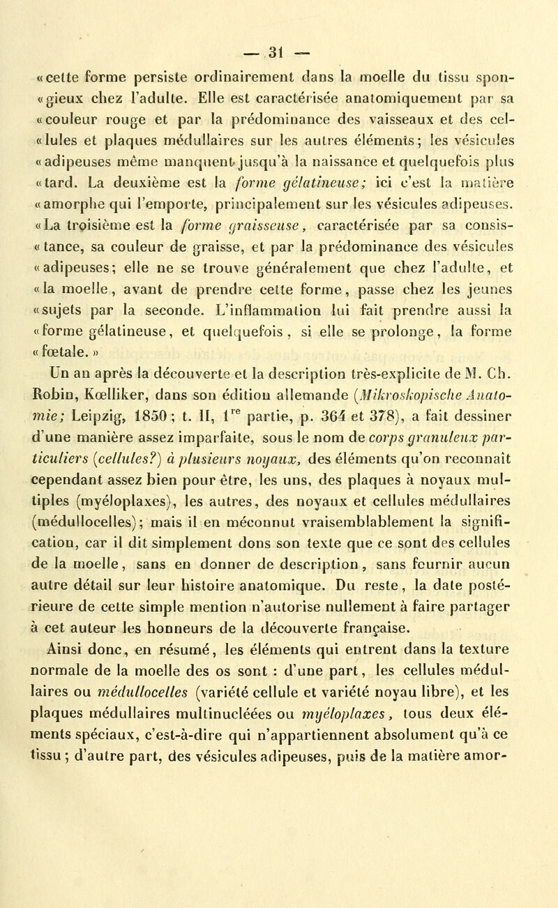 «celte forme persiste ordinairement dans la moelle du tissu spon- «gieux chez l'adulte. Elle est caractérisée anatomiquement par sa «couleur rouge et par la prédominance des vaisseaux et des cel- « Iules et plaques médullaires sur les autres éléments; les vésicules «adipeuses même manquent jusqu'à la naissance et quelquefois plus «tard. La deuxième est la forme gélatineuse ; ici c'est la matière «amorphe qui l'emporte, principalement sur les vésicules adipeuses. «La trpisième est la forme graisseuse, caractérisée par sa consis- « tance, sa couleur de graisse, et par la prédominance des vésicules «adipeuses; elle ne se trouve généralement que chez l'adulte, et «la moelle, avant de prendre celte forme, passe chez les jeunes «sujets par la seconde. L'inflammation lui fait prendre aussi la «forme gélatineuse, et quelquefois, si elle se prolonge, la forme « foetale. » Un an après la découverte et la description très-explicite de M. Ch. Robin, Kœlliker, dans son édition allemande [Mikroskopische Anato- mie; Leipzig, 1850; t. II, T® partie, p. 364 et 378), a fait dessiner d'une manière assez imparfaite, sous le nom de corps granuleux par- ticuliers {cellules?) à plusieurs noyaux, des éléments qu'on reconnaît cependant assez bien pour être, les uns, des plaques à noyaux mul- tiples (myéloplaxes), les autres, des noyaux et cellules médullaires (médullocelles); mais il en méconnut vraisemblablement la signifi- cation, car il dit simplement dons son texte que ce sont des cellules de la moelle, sans en donner de description, sans fournir aucun autre détail sur leur histoire analomique. Du reste, la date posté- rieure de cette simple mention n'autorise nullement à faire partager à cet auteur les honneurs de la découverte française. Ainsi donc, en résumé, les éléments qui entrent dans la texture normale de la moelle des os sont : d'une part, les cellules médul- laires ou médullocelles (variété cellule et variété noyau libre), et les plaques médullaires mullinucléées ou myéloplaxes, tous deux élé- ments spéciaux, c'est-à-dire qui n'appartiennent absolument qu'à ce tissu ; d'autre part, des vésicules adipeuses, puis de la matière amor-