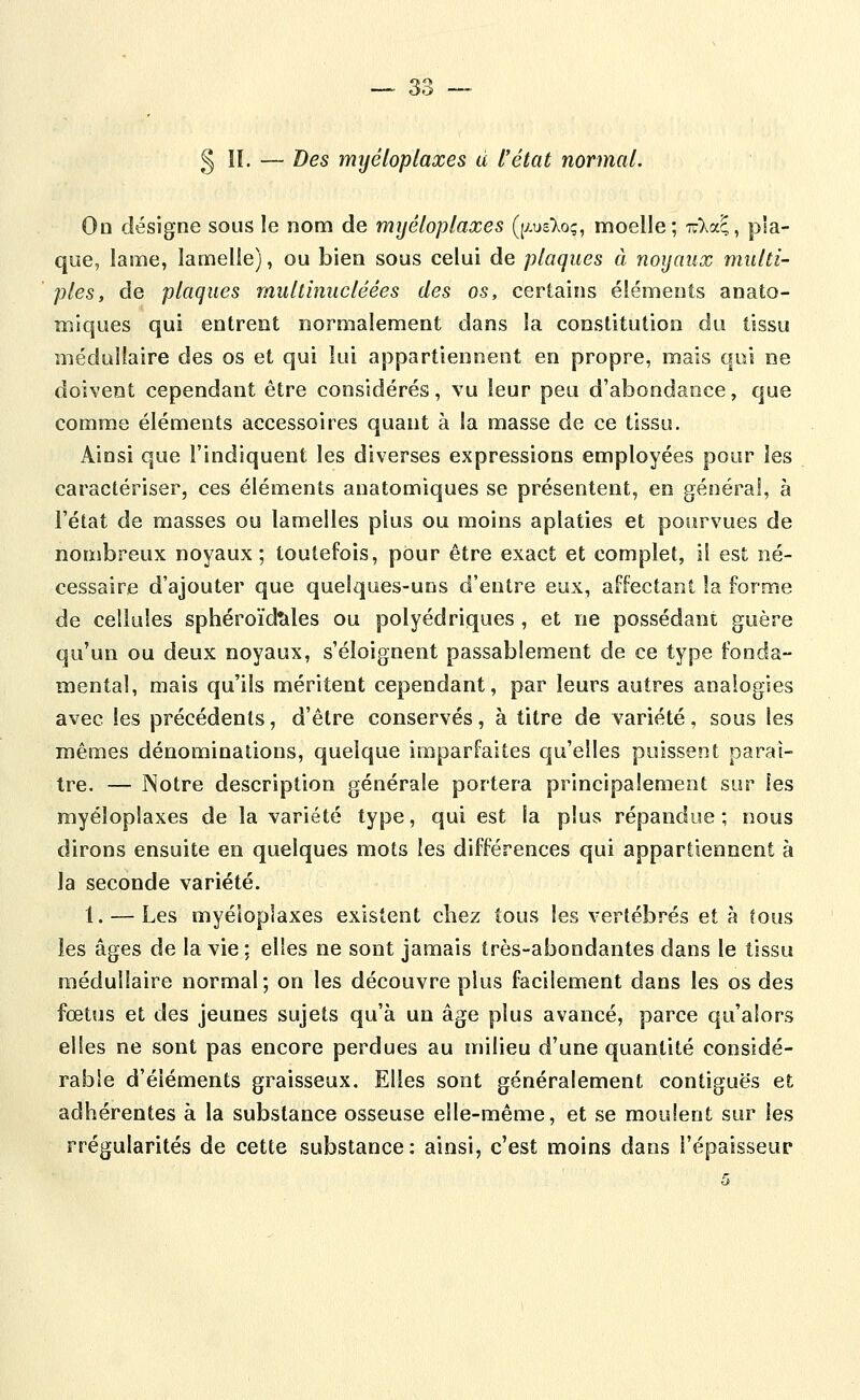 ooi § IL — Des myéloplaxes à l'état normal. Oo désigne sous le nom de myéloplaxes (peT^oç, moelle; Tula^, pla- que, lame, lamelle), ou bien sous celui de plaques à noyaux multi- ples, de plaques multinucléées des os, certains éléments anato- miques qui entrent normalement dans la constitution du tissu médullaire des os et qui lui appartiennent en propre, mais qui ne doivent cependant être considérés, vu leur peu d'abondance, que comme éléments accessoires quant à la masse de ce tissu. Ainsi que l'indiquent les diverses expressions employées pour les caractériser, ces éléments anatomiques se présentent, en général, à l'état de masses ou lamelles plus ou moins aplaties et pourvues de nombreux noyaux; toutefois, pour être exact et complet, il est né- cessaire d'ajouter que quelques-uns d'entre eux, affectant la forme de cellules sphéroïdtiles ou polyédriques , et ne possédant guère qu'un ou deux noyaux, s'éloignent passablement de ce type fonda- mental, mais qu'ils méritent cependant, par leurs autres analogies avec les précédents, d'être conservés, à titre de variété, sous les mêmes dénominations, quelque imparfaites qu'elles puissent paraî- tre. — Notre description générale portera principalement sur les myéloplaxes de la variété type, qui est la plus répandue; nous dirons ensuite eo quelques mots les différences qui appartiennent à la seconde variété. 1. — Les myéloplaxes existent chez tous les vertébrés et à tous les âges de la vie; elles ne sont jamais très-abondantes dans le tissu médullaire normal; on les découvre plus facilement dans les os des fœtus et des jeunes sujets qu'à un âge plus avancé, parce qu'alors elles ne sont pas encore perdues au inilieu d'une quantité considé- rable d'éléments graisseux. Elles sont généralement contiguës et adhérentes à la substance osseuse elle-même, et se moulent sur les rrégularités de cette substance: ainsi, c'est moins dans l'épaisseur