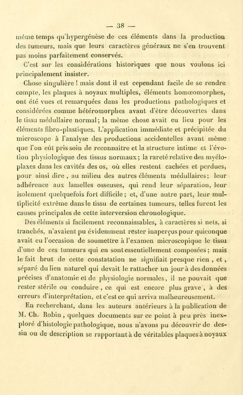 même temps qu'hypergénèse de ces éléments dans la production des tumeurs, mais que leurs caractères généraux ne s'en trouvent pas moins parfaitement conservés. C'est sur les considérations historiques que nous voulons ici principalement insister. Chose singulière ! mais dont il est cependant facile de se rendre compte, les plaques à noyaux multiples, éléments homœomorphes, ont été vues et remarquées dans les productions pathologiques et considérées comme hétéromorphes avant d'être découvertes dans le tissu médullaire normal; la même chose avait eu lieu pour les éléments fîbro-plastiques. L'application immédiate et précipitée du microscope à l'analyse des productions accidentelles avant même que l'on eût pris soin de reconnaître et la structure intime et l'évo- tion physiologique des tissus normaux; la rareté relative des myélo- plaxes dans les cavités des os, où elles restent cachées et perdues, pour ainsi dire , au milieu des autres éléments médullaires; leur adhérence aux lamelles osseuses, qui rend leur séparation, leur isolement quelquefois fort difficile ; et, d'une autre part, leur mul- tiplicité extrême dans le tissu de certaines tumeurs, telles furent les causes principales de cette interversion chronologique. Des éléments si facilement reconnaissables, à caractères si nets, si tranchés, n'avaient pu évidemment rester inaperçus pour quiconque avait eu l'occasion de soumettre à l'examen microscopique le tissu d'une de ces tumeurs qui en sont essentiellement composées; mais le fait brut de cette constatation ne signifiait presque rien , et, séparé du lien naturel qui devait le rattacher un jour à des données précises d'anatomie et de physiologie normales, il ne pouvait que rester stérile ou conduire , ce qui est encore plus grave , à des erreurs d'interprétation, et c'est ce qui arriva malheureusement. Eu recherchant, dans les auteurs antérieurs à la publication de M. Ch. Robin, quelques documents sur ce point à peu près inex- ploré d'histologie pathologique, nous n'avons pu découvrir de des- sin ou de description se rapportant à de véritables plaques à noyaux