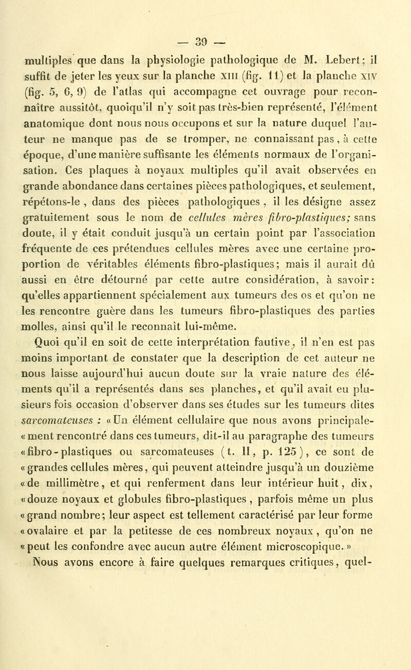 multiples que dans la physiologie pathologique de M. Lebert; il suffît de jeter les yeux sur la planche xiii (fig. 11) et la planche xiv (fig. 5, 6, 9) de l'atlas qui accompagne cet ouvrage pour recon- naître aussitôt, quoiqu'il n'y soit pas très-bien représenté, l'élément anatomique dont nous nous occupons et sur la nature duquel l'au- teur ne manque pas de se tromper, ne connaissant pas, à celte époque, d'une manière suffisante les éléments normaux de l'organi- sation. Ces plaques à noyaux multiples qu'il avait observées en grande abondance dans certaines pièces pathologiques, et seulement, répétons-le , dans des pièces pathologiques , il les désigne assez gratuitement sous le nom de cellules mères fibro-plastiques; sans doute, il y était conduit jusqu'à un certain point par l'association fréquente de ces prétendues cellules mères avec une certaine pro- portion de véritables éléments fibro-plastiques; mais il aurait dû aussi en être détourné par cette autre considération, à savoir: qu'elles appartiennent spécialement aux tumeurs des os et qu'on ne les rencontre guère dans les tumeurs fibro-plastiques des parties molles, ainsi qu'il le reconnaît lui-même. Quoi qu'il en soit de cette interprétation fautive, il n'en est pas moins important de constater que la description de cet auteur ne nous laisse aujourd'hui aucun doute sur la vraie nature des élé- ments qu'il a représentés dans ses planches, et qu'il avait eu plu- sieurs fois occasion d'observer dans ses études sur les tumeurs dites sarcomateuses : «Un élément cellulaire que nous avons principale- «ment rencontré dans ces tumeurs, dit-il au paragraphe des tumeurs «fibro-plastiques ou sarcomateuses (t. II, p. 125), ce sont de «grandes cellules mères, qui peuvent atteindre jusqu'à un douzième «de millimètre, et qui renferment dans leur intérieur huit, dix, «douze noyaux et globules fibro-plastiques, parfois même un plus «grand nombre; leur aspect est tellement caractérisé par leur forme «ovalaire et par la petitesse de ces nombreux noyaux, qu'on ne «peut les confondre avec aucun autre élément microscopique. » ÎSous avons encore à faire quelques remarques critiques, quel-