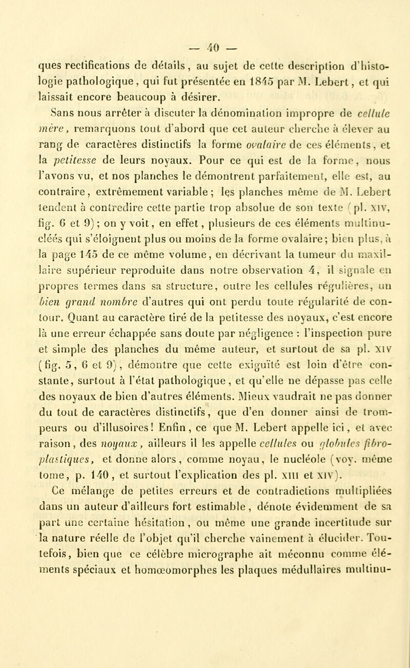 ques rectifications de détails, au sujet de cette description d'histo- logie pathologique , qui fut présentée en 1845 par M. Lebert, et qui laissait encore beaucoup à désirer. Sans nous arrêter à discuter la dénomination impropre de cellule mère, remarquons tout d'abord que cet auteur cherche à élever au rang de caractères distinctifs la forme oualaire âe ces éléments, et la petitesse de leurs noyaux. Pour ce qui est de la forme, nous l'avons vu, et nos planches le démontrent parfaitement, elle est, au contraire, extrêmement variable ; les planches même de M. Lebert tendent à contredire cette partie trop absolue de son texte ' pi. xiv, fig. 6 et 9) ; on y voit, en effet, plusieurs de ces éléments multinu- cléés qui s'éloignent plus ou moins de la forme ovalaire; bien plus, à la page 145 de ce même volume, en décrivant la tumeur du maxil- laire supérieur reproduite dans notre observation 4, il signale en propres termes dans sa structure, outre les cellules régulières, un Oien grand nombre d'autres qui ont perdu toute régularité de con- tour. Quant au caractère tiré de la petitesse des noyaux, c'est encore là une erreur échappée sans doute par négligence : l'inspection pure et simple des planches du même auteur, et surtout de sa pi. xiv (fig. 5, 6 et 9), démontre que cette exiguïté est loin d'être con- stante, surtout à l'état pathologique, et qu'elle ne dépasse pas celle des noyaux de bien d'autres éléments. Mieux vaudrait ne pas donner du tout de caractères distinctifs, que d'en donner ainsi de trom- peurs ou d'illusoires! Enfin, ce que M. Lebert appelle ici, et avec raison, des noyaux, ailleurs il les appelle cellules ou nlohules fibro- plaaliques, et donne alors, comme noyau, le nucléole (voy. même tome, p. 140, et surtout l'explication des pi. xiii et xiv). Ce mélange de petites erreurs et de contradictions multipliées dans un auteur d'ailleurs fort estimable , dénote évidemment de sa part une certaine hésitation , ou même une grande incertitude sur la nature réelle de l'objet qu'il cherche vainement à élucider. Tou- tefois, bien que ce célèbre micrographe ait méconnu comme élé- ments spéciaux et homœomorphes les plaques médullaires multinu-