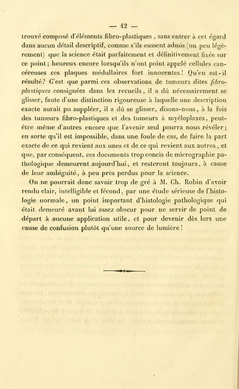 trouvé composé d'éléments fibro-plastiques , sans entrer à cet égard dans aucun détail descriptif, comme s'ils eussent admis (un peu légè- rement) que la science était parfaitement et définitivement fixée sur ce point; heureux encore lorsqu'ils n'ont point appelé cellules can- céreuses ces plaques médullaires fort innocentes! Qu'en est-il résulté? C'est que parmi ces observations de tumeurs dites fiôro- plastiques consignées dans les recueils, il a dû nécessairement se glisser, faute d'une distinction rigoureuse à laquelle une description exacte aurait pu suppléer, il a dû se glisser, disons-nous, à la fois des tumeurs fibro-plastiques et des tumeurs à myéloplaxes, peut- être même d'autres encore que l'avenir seul pourra nous révéler ; en sorte qu'il est impossible, dans une foule de cas, de faire la part exacle de ce qui revient aux unes et de ce qui revient aux autres , et que, par conséquent, ces documents trop concis de micrographie pa- thologique demeurent aujourd'hui, et resteront toujours, à cause de leur ambiguité, à peu près perdus pour la science. On ne pourrait donc savoir trop de gré à M. Ch. Robin d'avoir rendu clair, intelligible et fécond, par une étude sérieuse de l'histo- logie normale, un point important d'histologie pathologique qui était demeuré avant lui assez obscur pour ne servir de point de départ à aucune application utile, et pour devenir dès lors une cause de confusion plutôt qu'une source de lumière!