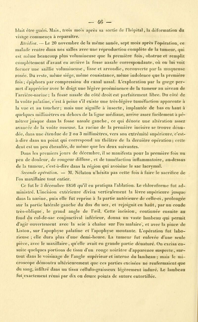 blait être guéri. Mais, trois mois après sa sortie de l'hôpital, la déformation du visage commença à reparaître. Récidive. — Le 20 novembre de la même année, sept mois après l'opération, ce malade rentre dans nos salles avec une reproduction complète de la tumeur, qui est même beaucoup plus volumineuse que la première fois, obstrue et remplit complètement d'avant en arrière la fosse nasale correspondante, où ou lui voit former une saillie volumineuse, lisse et arrondie, recouverte par la muqueuse rosée. Du reste, même siège, même consistance, même indolence que la jjremière fois; épiphora par compression du canal nasal. L'exploration par la gorge per- met d'apprécier avec le doigt une légère proéminence de la tumeur au niveau de l'arrière-narine ; la fosse nasale du côté droit est parfaitement libre. Du côté de la voûte palatine, c'est à peine s'il existe une très-légère tuméfaction apparente à la vue et au toucher; mais une aiguille à insecte, implantée de bas en haut à quelques millimètres en dehors de la ligne médiane, arrive assez facilement à pé- nétrer jusque dans la fosse nasale gauche, ce qui dénote une altération assez avancée de la voûte osseuse. La racine de la première incisive se trouve dénu- dée, dans une étendue de 2 ou 3 millimètres, vers son extrémité supérieure, c'est- à-dire dans un point qui correspond au théâtre de la dernière opération; cette dent est un peu ébranlée, de même que les deux suivantes. Dans les premiers jours de décembre, il se manifesta pour la première fois un peu de douleur, de rougeur diffuse, et de tuméfaction inflammatoire, au-dessus de la tumeur, c'est-à-dire dans la région qui avoisine le sac lacrymal. Seconde opération. — M. Nélaton n'hésita pas cette fois à faire le sacrifice de l'os maxillaire tout entier. Ce fut le 3 décembre 1856 qu'il en pratiqua l'ablation. Le chloroforme fut ad- ministré. L'incision extérieure divisa verticalement la lèvre supérieure jusque dans la narine, puis elle fut reprise à la partie antérieure de celle-ci, prolongée sur la partie latérale gauche du dos du nez, et rejoignit en haut, par un coude très-oblique, le grand angle de l'œil. Cette incision, continuée ensuite au fond du cul-de-sac conjonctlval inférieur, donna un vaste lambeau qui permit d'agir ouvertement avec la scie à chaîne sur l'os malaire', et avec la pince de Liston, sur l'apophyse palatine et l'apophyse montante. L'opération fut labo- rieuse ; elle dura plus d'une demi-heure. La tumeur fut enlevée d'une seule pièce, avec le maxillaire, qu'elle avait en grande partie dénaturé. On excisa en- suite quelques portions de tissu d'un rouge noirâtre d'apparence suspecte, sur- tout dans le voisinage de l'angle supérieur et interne du lambeau ; mais le mi- croscope démontra ultérieurement que ces parties excisées ne renfermaient que du sang, infiltré dans un tissu cellulo-graisseux légèrement induré. Le lambeau ful^exaclement réuni par dix ou douze poiats de suture entortillée.