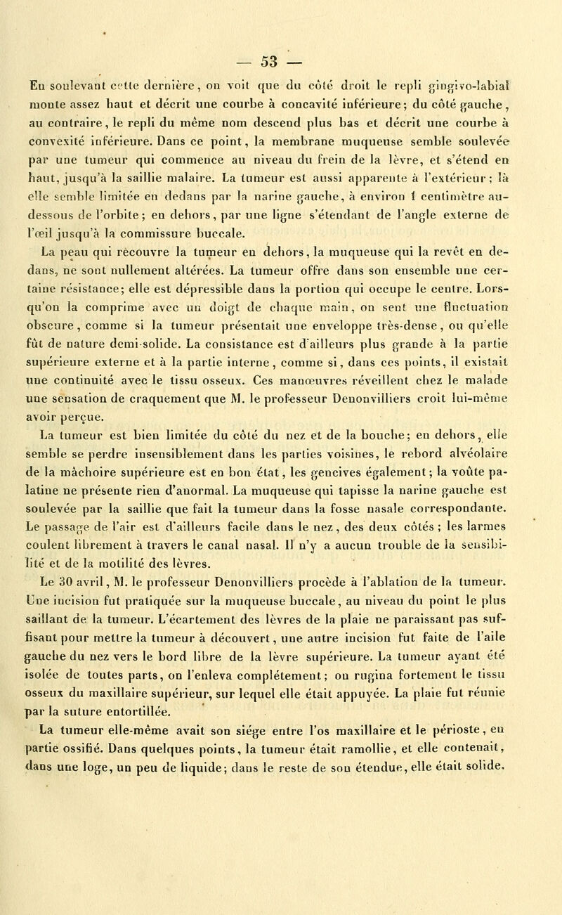 Eu soulevant cette dernière, on voit que du côté droit le repli gingivo-îabiat monte assez haut et décrit une courbe à concavité inférieure; du côté gauche, au contraire, le repli du même nom descend plus bas et décrit une courbe à convexité inférieure. Dans ce point, la membrane muqueuse semble soulevée par une tumeur qui commence au niveau du frein de la lèvre, et s'étend en haut, jusqu'à la saillie malaire. La tumeur est aussi apparente à l'extérieur; là elle semble limitée en dedans par la narine gauche, à environ 1 centimètre au- dessous de l'orbite; en dehors, par une ligne s'étendant de l'angle externe de l'oeil jusqu'à la commissure buccale. La peau qui recouvre la tumeur en dehors, la muqueuse qui la revêt en de- dans, ne sont nullement altérées. La tumeur offre dans son ensemble une cer- taine résistance; elle est dépressible dans la portion qui occupe le centre. Lors- qu'on la comprime avec un doigt de chaque main, on sent une fluctuation obscure, comme si la tumeur présentait une enveloppe très-dense, ou qu'elle fût de nature demi-solide. La consistance est d'ailleurs plus grande à la partie supérieure externe et à la partie interne, comme si, dans ces points, il existait une continuité avec le tissu osseux. Ces manœuvres réveillent chez le malade une sensation de craquement que M. le professeur Denonvilliers croit lui-même avoir perçue. La tumeur est bien limitée du côté du nez et de la bouche; en dehors, elle semble se perdre insensiblement dans les parties voisines, le rebord alvéolaire de la mâchoire supérieure est en bon état, les gencives également; la voûte pa- latine ne présente rien d'anormal. La muqueuse qui tapisse la narine gauche est soulevée par la saillie que fait la tumeur dans la fosse nasale correspondante. Le passage de l'air est d'ailleurs facile dans le nez, des deux côtés ; les larmes coulent librement à travers le canal nasal. Il n'y a aucun trouble de ia sensibi- lité et de la raotilité des lèvres. Le 30 avril, M. le professeur Denonvilliers procède à l'ablation de la tumeur. Une incision fut pratiquée sur la muqueuse buccale, au niveau du point le plus saillant de la tumeur. L'écartement des lèvres de la plaie ne paraissant pas suf- fisant pour mettre la tumeur à découvert, une autre incision fut faite de l'aile gauche du nez vers le bord libre de la lèvre supérieure. La tumeur ayant été isolée de toutes parts, on l'enleva complètement; on rugina fortement le tissu osseux du maxillaire supérieur, sur lequel elle était appuyée. La plaie fut réunie par la suture entortillée. La tumeur elle-même avait son siège entre l'os maxillaire et le périoste, en partie ossifié. Dans quelques points, la tumeur était ramollie, et elle contenait, dans une loge, un peu de Hquide; dans le reste de son étendue, elle était solide.