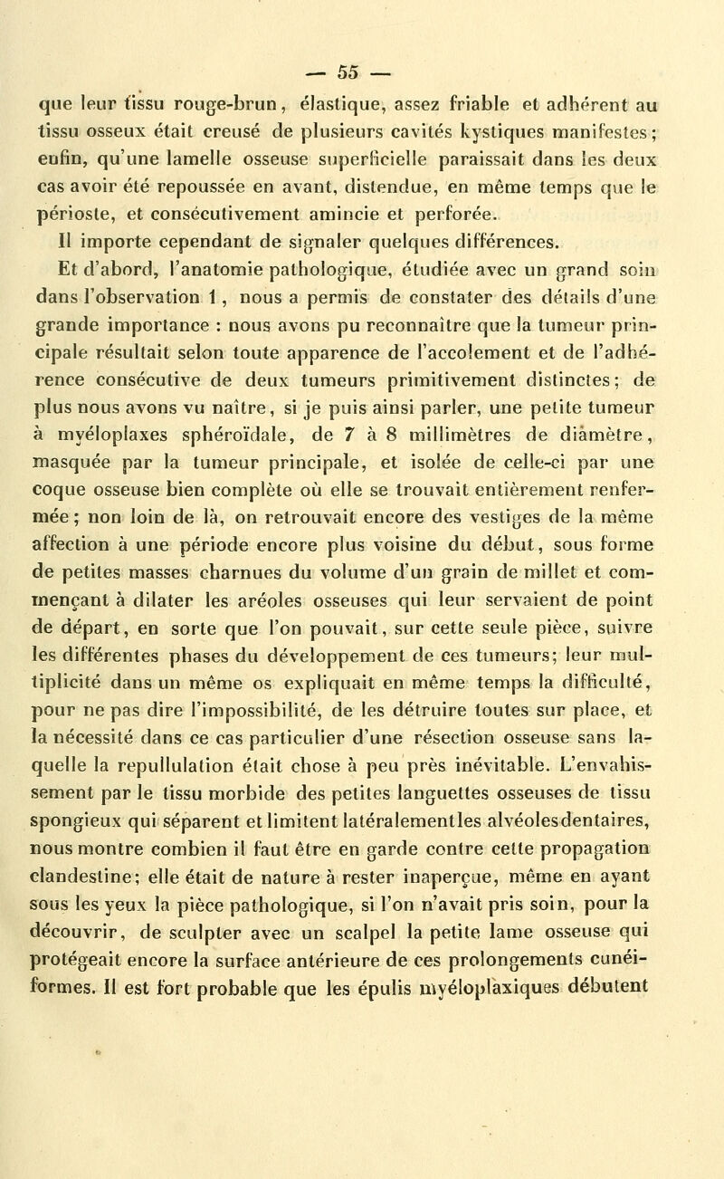 que leur tissu rouge-brun, élastique, assez friable et adhérent au tissu osseux était creusé de plusieurs cavités kystiques manifestes; enfin, qu'une lamelle osseuse superBcielle paraissait dans les deux cas avoir été repoussée en avant, distendue, en même temps que le périoste, et consécutivement amincie et perforée. Il importe cependant de signaler quelques différences. Et d'abord, l'anatomie pathologique, étudiée avec un grand soin dans l'observation 1, nous a permis de constater des détails d'une grande importance : nous avons pu reconnaître que la tumeur prin- cipale résultait selon toute apparence de l'accolement et de l'adhé- rence consécutive de deux tumeurs primitivement distinctes; de plus nous avons vu naître, si je puis ainsi parler, une petite tumeur à myéloplaxes sphéroïdale, de 7 à 8 millimètres de diamètre, masquée par la tumeur principale, et isolée de celle-ci par une coque osseuse bien complète où elle se trouvait entièrement renfer- mée ; non loin de là, on retrouvait encore des vestiges de la même affection à une période encore plus voisine du début, sous forme de petites masses charnues du volume d'un grain de millet et com- mençant à dilater les aréoles osseuses qui leur servaient de point de départ, en sorte que l'on pouvait, sur cette seule pièce, suivre les différentes phases du développement de ces tumeurs; leur mul- tiplicité dans un même os expliquait en même temps la difficulté, pour ne pas dire l'impossibilité, de les détruire toutes sur place, et la nécessité dans ce cas particulier d'une résection osseuse sans la- quelle la repullulation était chose à peu près inévitable. L'envahis- sement par le tissu morbide des petites languettes osseuses de tissu spongieux qui séparent et limitent latéralementles alvéolesdentaires, nous montre combien il faut être en garde contre cette propagation clandestine; elle était de nature à rester inaperçue, même en ayant sous les yeux la pièce pathologique, si l'on n'avait pris soin, pour la découvrir, de sculpter avec un scalpel la petite lame osseuse qui protégeait encore la surface antérieure de ces prolongements cunéi- formes. Il est fort probable que les épulis myéloplaxiques débutent