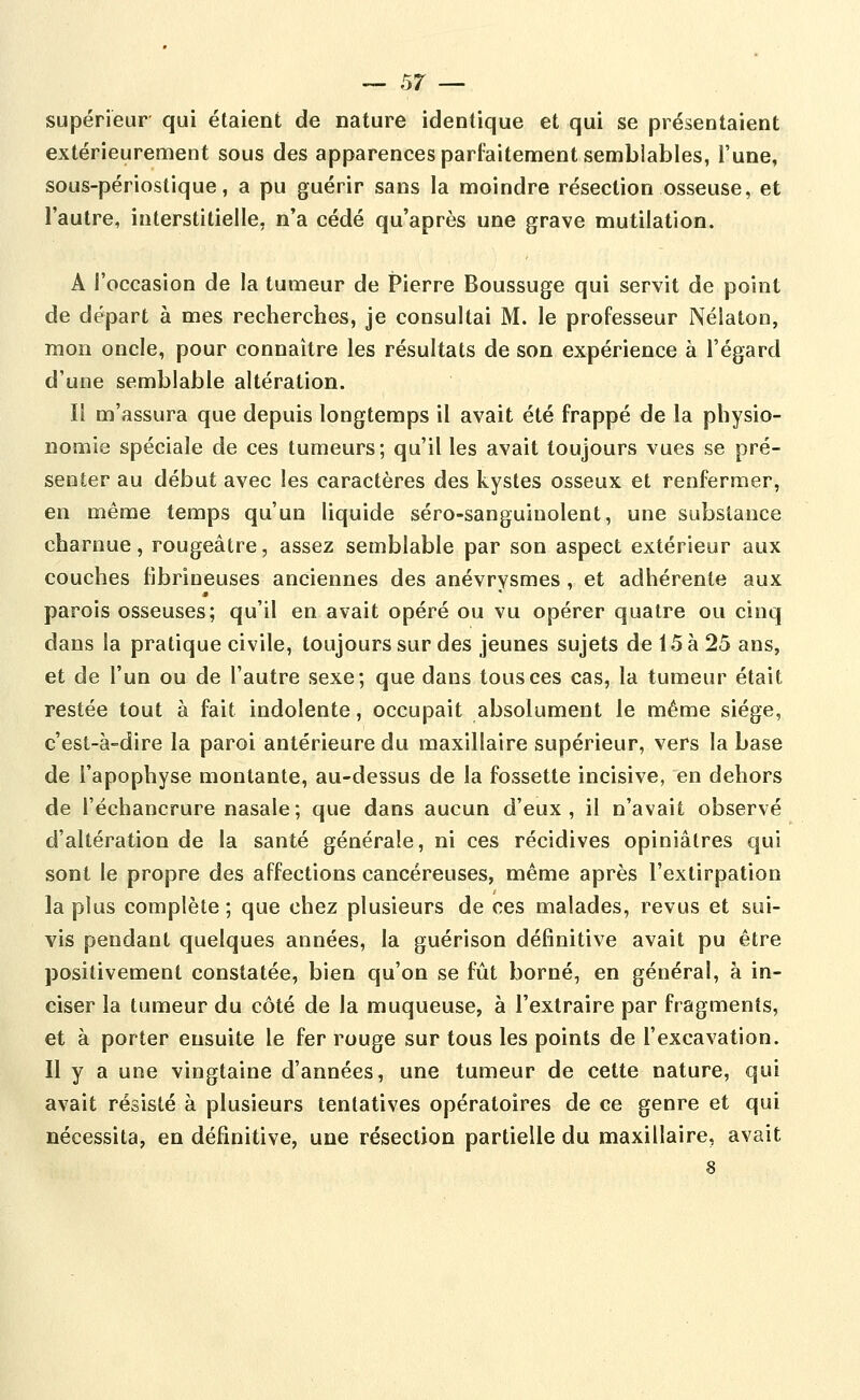 supérieur qui étaient de nature identique et qui se présentaient extérieurement sous des apparences parfaitement semblables, l'une, sous-périostique, a pu guérir sans la moindre résection osseuse, et l'autre, interstitielle, n'a cédé qu'après une grave mutilation. A l'occasion de la tumeur de Pierre Boussuge qui servit de point de départ à mes recherches, je consultai M. le professeur Nélatoo, mon oncle, pour connaître les résultats de son expérience à l'égard d'une semblable altération. Il m'assura que depuis longtemps il avait été frappé de la physio- nomie spéciale de ces tumeurs; qu'il les avait toujours vues se pré- senter au début avec les caractères des kystes osseux et renfermer, en même temps qu'un liquide séro-sanguinolent, une substance charnue, rougeâtre, assez semblable par son aspect extérieur aux couches flbrineuses anciennes des anévrvsmes , et adhérente aux parois osseuses; qu'il en avait opéré ou vu opérer quatre ou cinq dans la pratique civile, toujours sur des jeunes sujets de 15 à 25 ans, et de l'un ou de l'autre sexe; que dans tous ces cas, la tumeur était restée tout à fait indolente, occupait absolument le même siège, c'est-à-dire la paroi antérieure du maxillaire supérieur, vers la base de l'apophyse montante, au-dessus de la fossette incisive, en dehors de l'échancrure nasale; que dans aucun d'eux, il n'avait observé d'altération de la santé générale, ni ces récidives opiniâtres qui sont le propre des affections cancéreuses, même après l'extirpation la plus complète ; que chez plusieurs de ces malades, revus et sui- vis pendant quelques années, la guérison définitive avait pu être positivement constatée, bien qu'on se fût borné, en général, à in- ciser la tumeur du côté de la muqueuse, à l'extraire par fragments, et à porter ensuite le fer rouge sur tous les points de l'excavation. Il y a une vingtaine d'années, une tumeur de cette nature, qui avait résisté à plusieurs tentatives opératoires de ce genre et qui nécessita, en définitive, une résection partielle du maxillaire, avait 8