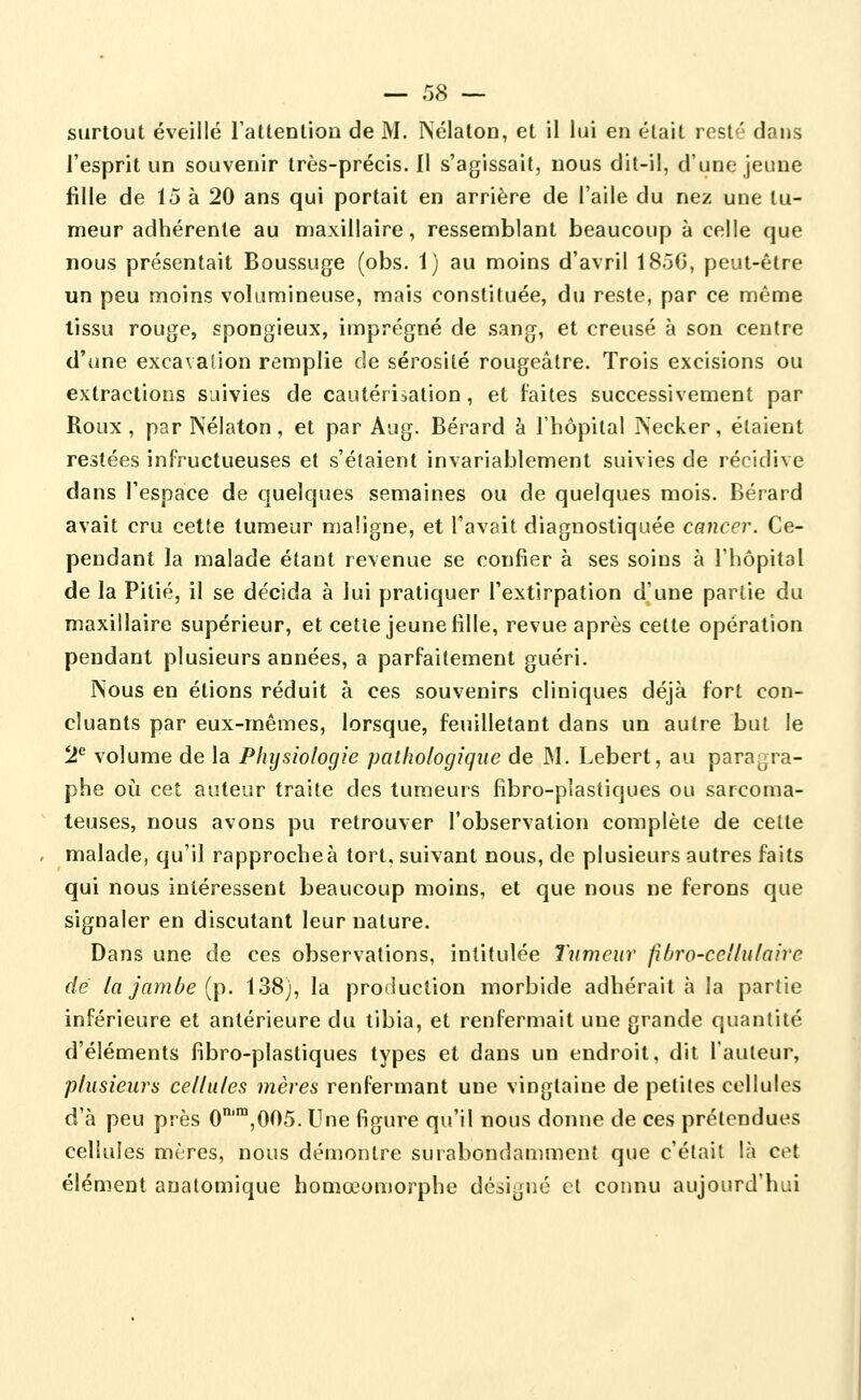 surtout éveillé rattenlion de M. Nélaton, et il lui en était resté dans l'esprit un souvenir très-précis. Il s'agissait, nous dit-il, d'une jeune fille de 15 à 20 ans qui portait en arrière de l'aile du nez une tu- meur adhérente au maxillaire, ressemblant beaucoup à celle que nous présentait Boussuge (obs. 1) au moins d'avril 185G, peut-être un peu moins volumineuse, mais constituée, du reste, par ce même lissu rouge, spongieux, imprégné de sang, et creusé à son centre d'une excavalion remplie de sérosité rougeâlre. Trois excisions ou extractions suivies de cautérisation, et laites successivement par Roux, par Nélaton, et par Aug. Bérard à l'hôpital PSecker, étaient restées infructueuses et s'étaient invariablement suivies de récidive dans l'espace de quelques semaines ou de quelques mois. Bérard avait cru cette tumeur maligne, et l'avait diagnostiquée cancer. Ce- pendant la malade étant revenue se confier à ses soins à l'hôpital de la Pitié, il se décida à lui pratiquer l'extirpation d'une partie du maxillaire supérieur, et cette jeune fille, revue après cette opération pendant plusieurs années, a parfaitement guéri. Nous en étions réduit à ces souvenirs cliniques déjà fort con- cluants par eux-mêmes, lorsque, feuilletant dans un autre but le 2^ volume de la Physiologie pathologique de M. Lebert, au paragra- phe où cet auteur traite des tumeurs fibro-plastiques ou sarcoma- teuses, nous avons pu retrouver l'observation complète de cette malade, qu'il rapprochée tort, suivant nous, de plusieurs autres faits qui nous intéressent beaucoup moins, et que nous ne ferons que signaler en discutant leur nature. Dans une de ces observations, intitulée Tumeur fibro-cellulaire dé la jambe {p. 138), la production morbide adhérait à la partie inférieure et antérieure du tibia, et renfermait une grande quantité d'éléments fibro-plastiques types et dans un endroit, dit l'auteur, plusieurs cellules mères renfermant une vingtaine de petites cellules d'à peu près 0',005. Une figure qu'il nous donne de ces prétendues cellules mères, nous démontre surabondamment que c'était là cet élément auatomique homœomorphe dé.signé cl connu aujourd'hui