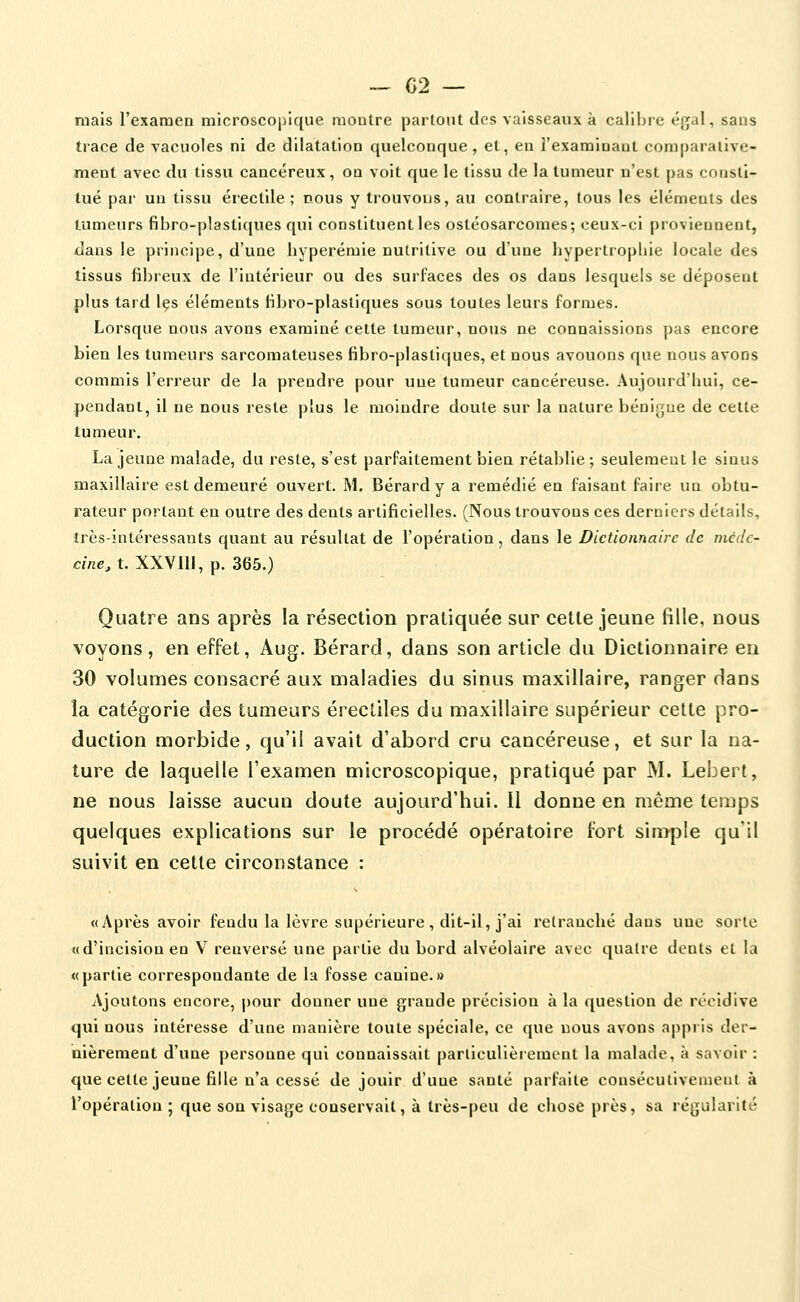 mais l'examen microscopique montre partout des vaisseaux k calibre éf^al, sans trace de vacuoles ni de dilatation quelconque, et, en l'examinant comparative- ment avec du tissu cancéreux, on voit que le tissu de la tumeur n'est pas consti- tué par un tissu érectile ; nous y trouvons, au contraire, tous les éléments des tumeurs fibro-plastiques qui constituent les ostéosarcomes; ceux-ci proviennent, dans le principe, d'une hyperémie nutritive ou d'une liypertrophie locale des tissus fibreux de l'intérieur ou des surfaces des os dans lesquels se déposent plus tard les éléments fibro-plastiques sous toutes leurs formes. Lorsque nous avons examiné celte tumeur, nous ne connaissions pas encore bien les tumeurs sarcomateuses fibro-plastiques, et nous avouons que nous avons commis l'erreur de la prendre pour une tumeur cancéreuse. Aujourd'hui, ce- pendant, il ne nous reste plus le moindre doute sur la nature bénigne de cette tumeur. La jeune malade, du reste, s'est parfaitement bien rétablie; seulement le sinus maxillaire est demeuré ouvert. M. Bérardy a remédié en faisant faire un obtu- rateur portant en outre des dents artificielles. (Nous trouvons ces derniers détails, très-intéressants quant au résultat de l'opération, dans le Dictionnaire de mcdc- cine, t. XXVIII, p. 365.) Quatre ans après la résection pratiquée sur cette jeune fille, nous voyons, en effet, Aug. Bérard, dans son article du Dictionnaire eu 30 volumes consacré aux maladies du sinus maxillaire, ranger dans la catégorie des tumeurs érecliles du maxillaire supérieur cette pro- duction morbide, qu'il avait d'abord cru cancéreuse, et sur la na- ture de laquelle l'examen microscopique, pratiqué par M. Lebert, ne nous laisse aucun doute aujourd'hui. Il donne en même temps quelques explications sur le procédé opératoire fort simple qu'il suivit en cette circonstance : «Après avoir fendu la lèvre supérieure , dit-il, j'ai retranché dans une sorte «d'incision en V renversé une partie du bord alvéolaire avec quatre dents et la «partie correspondante de la fosse canine.» Ajoutons encore, pour donner une grande précision à la question de récidive qui nous intéresse d'une manière toute spéciale, ce que nous avons appris der- nièrement d'une personne qui connaissait particulièrement la malade, à savoir : que cette jeune fille n'a cessé de jouir d'une santé parfaite consécutivement à l'opération; que sou visage conservait, à très-peu de chose près, sa régularité