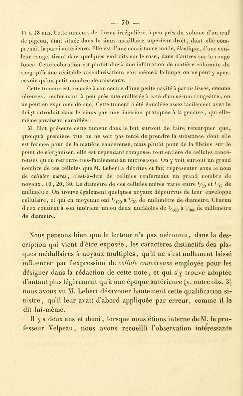 17 à 18 ans. CetLe tumeur, de lonue Irrégulière, à peu près du volume d'ua œuf de pigeon, était située dans le sinus maxillaire supérieur droit, dont elle com- prenait la paroi antérieure. Elle est d'une consistance molle, élastique, d'une cou- leur rouge, tirant dans quelques endroits sur le rose, dans d'autres sur le rouge Foncé. Cette coloration est plutôt due à une infiltration de matière colorante du sang qu'à une véritable vascularisation; car, même à la loupe, on ne peut y aper- cevoir qu'un petit nombre de vaisseaux. Cette tumeur est creusée à son centre d'une petite cavité à parois lisses, comme séreuses, renfermant à peu près uiïe cuillerée à café d'un sérum rougeâtrej on ne peut en exprimer de suc. Cette tumeur a été éuucléée assez facilement avec le doigt introduit dans le sinus par une incision pratiquée à la gencive , qui elle- même paraissait carnifiée. M. Blot présente cette tumeur dans le but surtout de faire remarquer que, quolqu'à première vue on ne soit pas tenté de prendre la substance dont elle est formée pour de la matière cancéreuse, mais plutôt pour de la fibrine sur le point de s'organiser, elle est cependant composée tout entière de cellules cancé- reuses qu'on retrouve très-facilement au microscope. On y voit surtout un grand nombre de ces cellules que M. Lebert a décrites et fait représenter sous le nom de cellules mères ^ c'est-à-dire de cellules renfermant un grand nombre de noyaux, 10, 20, 30. Le diamètre de ces cellules mères varie entre Yoq et '/j^ de millimètre. On trouve également quelques noyaux dépourvus de leur enveloppe cellulaire, et qui en moyenne ont Y^qq à y^Q de millimètre de diamètre. Chacun d'eux contient à son intérieur un ou deux nucléoles de Y^oq à Ysoo ^^ millimètre de diamètre. Nous pensons bien que le lecteur n'a pas méconnu, dans la des- cription qui vient d'être exposée, les caractères distinctifs des pla- ques médullaires à noyaux multiples, qu'il ne s'est nullement laissé influencer par l'expression de cellule cancéreuse employée pour les désigner dans la rédaction de cette note, et qui s'y trouve adoptée d'autant plus légèrement qu'à une époque antérieure (v. notre obs. 3) nous avons vu M. Lebert désavouer hautement cette qualification si- nistre , qu'il leur avait d'abord appliquée par erreur, comme il le dit lui-même. 11 y a deux ans et demi, lorsque nous étions interne de M. le pro- fesseur Velpeau, nous avons recueilli l'observation intéressante