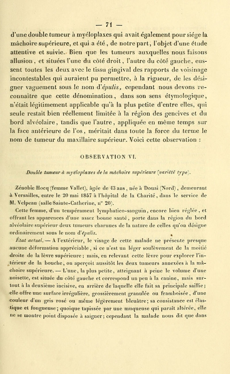 d'une double tumeur à myéloplaxes qui avait également pour siège la mâchoire supérieure, et qui a été , de notre part, l'objet d'une élude attentive et suivie. Bien que les tumeurs auxquelles nous faisons allusion , et situées l'une du côté droit, l'autre du côté gauche, eus- sent toutes les deux avec le tissu gingival des rapports de voisinage incontestables qui auraient pu permettre, à la rigueur, de les dési- gner vaguement sous le nom d'épulis, cependant nous devons re- connaître que cette dénomination, dans son sens étymologique, n'était légitimement applicable qu'à la plus petite d'entre elles, qui seule restait bien réellement limitée à la région des gencives et du bord alvéolaire, tandis que l'autre, appliquée en même temps sur la face antérieure de l'os, méritait dans toute la force du terme le nom de tumeur du maxillaire supérieur. Voici cette observation : OBSERVATION VL Double tumeur à myéloplaxes de la mâchoire supérieure [variété type). Zéaobie Hocq (femme Vallet), âgée de 43 ans , née à Douai (Nord), demeurant à Versailles, entre le 20 mai 1857 à l'hôpital de la Charité, dans le service de M, Velpeau (salle Sainte-Catherine, n 20). Cette femme, d'un tempérament lymphatico-sauguin, encore bien réglée, et offrant les apparences d'une assez bonne santé, porte dans la région du bord alvéolaire supérieur deux tumeurs charnues de la nature de celles qu'on désigne ordinairement sous le nom à'épuUs. ^ Etat actuel. — A l'extérieur, le visage de cette malade ne présente presque aucune déformation appréciable, si ce n'est un léger soulèvement de la moitié droite de la lèvre supérieure ; mais, en relevant cette lèvre pour explorer l'in- .térieur de la bouche, on aperçoit aussitôt les deux tumeurs annexées à la mâ- choire supérieure.— L'une, la plus petite, atteignant à peine le volume d'une noisette, est située du côté gauche et correspond un peu à la canine, mais sur- tout à la deuxième incisive, en arrière de laquelle elle fait sa principale saillie; elle offre une surface irrégulière, grossièrement granulée ou fraraboisée, d'une couleur d'un gris rosé ou même légèrement bleuâtre; sa consistance est élas- tique et fongueuse; quoique tapissée par une muqueuse qui paraît altérée, elle ne se montre point disposée à saigner; cependant la malade nous dit que dans