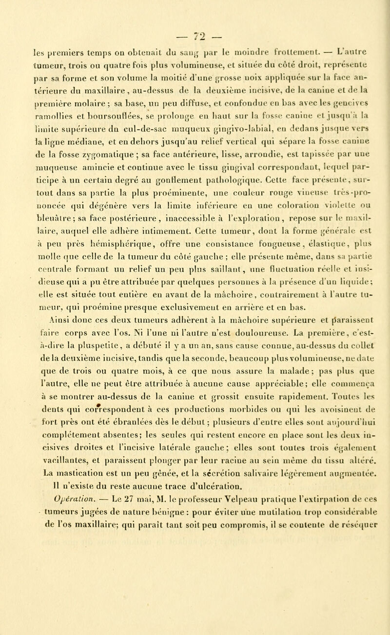 les premiers temps oa obLeuaiL du sau^^ par le moindie CroUcmeiil. — Laulne tumeur, trois ou quatre fois plus volumineuse, et située du côté droit, représente par sa forme et son volume la moitié d'une grosse uoix appliquée sur la face an- térieure du maxillaire, au-dessus de la deuxième incisive, de la canine et de la première molaire ; sa base, un peu diffuse, et confondue en bas avec les {gencives ramollies et boursouflées, se piolonjje en haut sur la fosse canine et jusqn à la limite supérieure dn cul-de-sac muqueux ginjjivo-labial, en dedans jus(|ue vers la ligue médiane, et en debors jusqu'au relief vertical qui sépare la fosse canine de la fosse zygomatique ; sa face antérieure, lisse, arrondie, est tapissée par une muqueuse amincie et continue avec le tissu gingival correspondant, lequel par- ticipe à un certain degré au gonflement patliologique. Cette face présente, sur- tout dans sa partie la plus proéminente, une couleur rouge vineuse très-pro- noncée qui dégénère vers la limite inférieure en une coloration vif)leUe ou hleuàlre; sa face postérieure, inaccessible à l'exploration, repose sur le maxil- laire, auquel elle adhère intimement. Celte tumeur, dont la forme générale est à peu près hémisphérique, offre une consistance fongueuse, élastique, plus molle (|ue celle de la tumeur du côté gauche ; elle présente même, dans sa parlie centiale formant un relief un peu plus saillant, une fluctuation réelle et insi- dieuse qui a pu être attribuée par quelques personnes à la présence d'un liquide; elle est située tout entière en avant de la mâchoire, contrairement à l'autre tu- meur, qui proémine presque exclusivement en arrière et en bas. Ainsi donc ces deux tumeurs adhèrent à la mâchoire supérieure et [iaraissent l'aire corps avec l'os. Ni l'une ni l'autre n'est douloureuse. La première, cest- à-diie la pluspetite, a débuté il y a un an, sans cause connue, au-dessus du collet delà deuxième incisive, tandis que la seconde, beaucoup plusvolumineuse, nedate que de trois ou quatre mois, à ce que nous assure la malade ; pas plus que l'autre, elle ne peut être attribuée à aucune cause appréciable; elle commença à se montrer au-dessus de la canine et grossit ensuite rapidement. Toutes les dents qui correspondent à ces productions morbides ou qui les avoisiueut de fort près ont été ébranlées dès le début ; plusieurs d'entre elles sont atijourdiiui complètement absentes; les seules qui restent encore en place sonl les deux in- cisives droites et l'incisive latérale gauche; elles sont toutes trois également vacillantes, et paraissent plonger par leur racine au sein même du tissu altéré. La mastication est un peu gênée, et la sécrétion salivaire légèrement augmentée. Il n'existe du reste aucune trace d'ulcération. Opération, — Le 27 mai, M. le professeur Velpeau pratique l'extirpalion de ces • tumeurs jugées de nature bénigne : pour éviter une mutilation trop considérable de l'os maxillaire; qui paraît tant soit peu compromis, il se coulente de résé(pier I