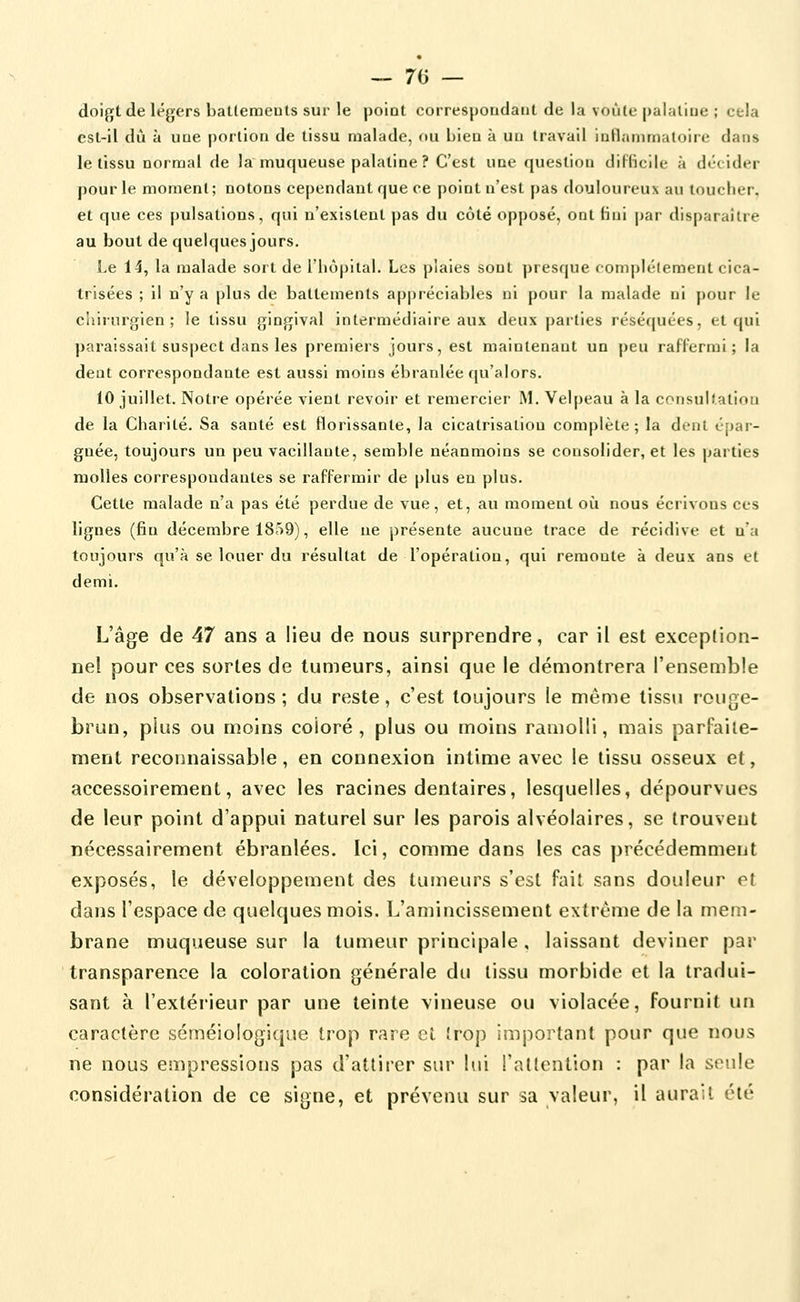 — 70 — doigt de légers baLleraeuls sur le point correspoudaut de la voùlc palaliue ; cela est-il dû à uue portion de tissu malade, ou bieu à uu travail inflammaloire dans le tissu normal de la muqueuse palatine? C'est une question diFficile à décider pour le moment; notons cependant que ce point n'est pas douloureux au toucher, et que ces pulsations, qui n'existent pas du côté opposé, ont lini par disparaître au bout de quelques jours. Le 14, la malade sort de l'hôpital. Les plaies sont presque complélement cica- trisées ; il n'y a plus de battements appréciables ni pour la malade ni pour le chirurgien; le tissu gingival intermédiaire aux deux parties réséquées, et qui paraissait sus|)ect dans les premiers jours, est maintenant un peu raflermi ; la dent correspondante est aussi moins ébranlée (|u'alors. 10 juillet. Notre opérée vient revoir et remercier' M. Velpeau à la crMisulialion de la Charité. Sa santé est florissante, la cicatrisaliou complète; la dent épar- gnée, toujours un peu vacillante, semble néanmoins se consolider, et les parties molles correspondantes se raffermir de plus en plus. Cette malade n'a pas été perdue de vue, et, au moment où nous écrivons ces lignes (fin décembre 1859), elle ne présente aucune trace de récidive et n'a toujours qu'à se louer du résultat de l'opération, qui remonte à deux ans et demi. L'âge de 47 ans a lieu de nous surprendre, car il est exception- nel pour ces sortes de tumeurs, ainsi que le démontrera l'ensemble de nos observations ; du reste, c'est toujours le même tissu rouge- brun, plus ou moins coloré, plus ou moins ramolli, mais parfaite- ment reconnaissable, en connexion intime avec le tissu osseux et, accessoirement, avec les racines dentaires, lesquelles, dépourvues de leur point d'appui naturel sur les parois alvéolaires, se trouvent nécessairement ébranlées. Ici, comme dans les cas précédemment exposés, le développement des tumeurs s'est fait sans douleur et dans l'espace de quelques mois. L'amincissement extrême de la mem- brane muqueuse sur la tumeur principale , laissant deviner par transparence la coloration générale du tissu morbide et la tradui- sant à l'extérieur par une teinte vineuse ou violacée, fournit un caractère séméiologique trop rare et trop important pour que nous ne nous empressions pas d'attirer sur lui l'attention : par la seule considération de ce signe, et prévenu sur sa valeur, il aurait été