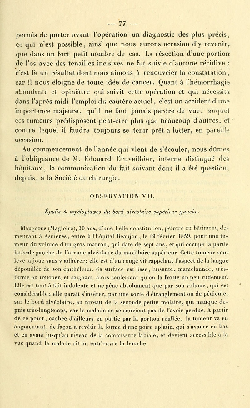 permis de porter avant l'opération un diagnostic des plus précis, ce qui n'est possible, ainsi que nous aurons occasion d'y revenir^ que dans un fort pelit nombre de cas. La résection d'une portion de l'os avec des tenailles incisives ne fut suivie d'aucune récidive : c'est là un résultat dont nous aimons à renouveler la constatation, car il nous éloigne de toute idée de cancer. Quant à l'hémorrhagie abondante et opiniâtre qui suivit cette opération et qui nécessita dans l'après-midi l'emploi du cautère actuel, c'est un accident d'une importance majeure, qu'il ne faut jamais perdre de vue, auquel ces tumeurs prédisposent peut-être plus que beaucoup d'autres, et contre lequel il faudra toujours se tenir prêt à lutter, en pareille occasion. Au commencement de l'année qui vient de s'écouler, nous dûmes à l'obligeance de M. Edouard Cruveilhier, interne distingué des hôpitaux , la communication du fait suivant dont il a été question, depuis, à la Société de chirurgie. OBSERVATION VII. Epulis à myéloplaxes du bord alvéolaire supérieur gauche. Mangeons (Magioire), 30 ans, d'une belle consliliUion, peintre en bâtiment, de- meurant à Asnières, entre à l'hôpital Beaujon, le 19 février 1859, pour une tu- meur du volume d'un gros marron, qni date de sept ans, et qui occupe la partie latérale gauche de l'arcade alvéolaire du maxillaire supérieur. Cette tumeur sou- lève la joue sans y adhérer; elle est d'un rouge vif rappelant Taspect de la langue dépouillée de son épithélium. 8a surface est lisse, luisante, mamelonnée, très- ferme au toucher, et saignant alors seulement qu'on la frotte un peu rudement. Elle est tout à fait indolente et ne gène absolument que par son volume, qui est considérable; elle paraît s'insérer, par une sorte d'étranglement ou de pédicule, sur le bord alvéolaire, au niveau de la seconde petite molaire, qui manque de- puis très-longtemps, car le malade ne se souvient pas de l'avoir perdue. A partir de ce point, cachée d'ailleurs en partie par la portion renflée, la tumeur va en augmentant, de façon à revêtir la forme d'une poire aplatie, qui s'avance en bas et en avant jusqu'au niveau de la commissure labiale, et devient accessible à la vue quand le malade rit ou entr'ouvre la bouche.