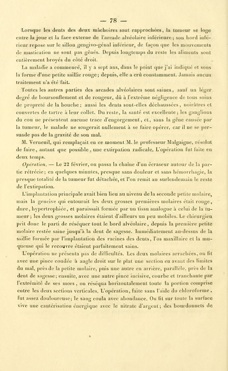 Lorsque les deals des deux mâchoires soûl rapprochées, lu Liirueur se loge entre la joue el la face exteroe de l'arcade alvéolaire iuféiùeurc; sou bord lufé- rieur repose sur le sillou geugivo-génal inférieur, de façou que les mouvemeols de raaslicalloa ne sont pas gèués. Depuis lougLemps du resle les alimeuts souL eulièreraenl broyés du côLé droit. La maladie a commencé, il y a sept ans, dans le point que j'ai indiqué et sons la forme d'une petite saillie rouge; depuis, elle a crû constamment. Jamais aucun traitement n'a été fait. Toutes les autres parties des arcades alvéolaires sont saines, sauf un léger degré de boursouflement et de rougeur, dû à l'extrême négligence de tous soins de propreté de la bouche; aussi les dents sont-elles déchaussées, nolràlres et couvertes de tartre à leur collet. Du reste, la santé est excellente ; les ganglions du cou ne présentent aucune trace d'engorgement, et, sans la gêne causée par la tumeur, le malade ne songerait nullement à se faire opérer, car il ne se per- suade pas de la gravité de son mal. M. Verneuil, qui remplaçait en ce moment M. le professeur Malgaigne, résolut de faire, autant que possible , une extirpation radicale. L'opération fut faite en deux temps. Opération. — Le 22 février, on passa la chaîne d'un écraseur autour de la par- tie rétrécie; en quelques minutes, presque sans douleur et sans hémorrhagie, la presque totalité de la tumeur fut détachée, et l'on remit au surlendemain le reste de l'extirpation. L'implantation principale avait bien lieu au niveau de la seconde petite molaire, mais la gencive qui entourait les deux grosses premières molaires était rouge, dure, hypertrophiée, et paraissait formée par un tissu analogue à celui de la tu- meur; les deux grosses molaires étaient d'ailleurs un peu mobiles. Le chirurglea prit donc le parti de réséquer tout le bord alvéolaire, depuis la première petite molaire restée saine jusqu'à la dent de sagesse. Lumédiatement au-dessus de la saillie formée par rimplautation des racines des dents, l'os maxillaire et la mu- queuse qui le recouvre étaient parfaitement sains. L'opération ne présenta pas de difficultés. Les deux molaires arrachées, on fit avec une pince coudée à angle droit sur le plat une section en avaut des limites du mal, près de la petite molaire, puis une autre en arrière, parallèle, près de la dent de sagesse; ensuite, avec une autre pince incisive, courbe et tranchante i»ar l'extrémité de ses mors, on réséqua horizontalement toute la portion comprise entre les deux sections verticales. L'opération, faite sans l'aide du chloroforme , fut assez douloureuse; le sang coula avec abondance. Ou fil sur toute la surface vive une cautérisation énergique avec le nitrate d'argent ; des bout donnets de