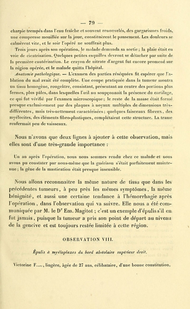 — 70 — charpie trempés dans l'eau fraîche et souvent renouvelés, des gargarismes froids, une compresse mouillée sur la joue, constituèrent le pausenaent. Les douleurs se calmèrent vite, et le soir l'opéré ne souffrait plus. Trois jours après son opération, le malade demanda sa sortie ; la plaie était en voie de cicatrisation. Quelques petites esquilles devront se détacher par suite de la première cautérisation. Le crayon de nitrate d'argent fut encore promené sur la région opérée, et le malade quitta l'hôpital. jinatomie pathologique. — L'examen des parties réséquées fit espérer que l'a- hlation du mal avait été complète. Une coupe pratiquée dans la tumeur montra un tissu homogène, rougeàtre, consistant, présentant au centre des portions plus fermes, plus pâles, dans lesquelles l'œil nu soupçonnait la présence du cartilage, ce qui fut vérifié par l'examen microscopique; le reste de la masse était formé presque exclusivement par des plaques à noyaux multiples de dimensions très- différentes, mais très-nettement caractérisées; quelques faisceaux fibreux, des myéîocites, des éléments fibro-plastlques, complétaient cette structure. La trame renfermait peu de vaisseaux. Nous n'avons que deux lignes à ajouter à cette observation, mais elles sont d'une très-grande importance : Un an après l'opération, nous nous sommes rendu chez ce malade et nous avons pu constater par nous-même que la guérison s'était parfaitement mainte- nue ; la gêne de la mastication était presque insensible. Nous allons reconnnaître la même nature de tissu que dans les précédentes tumeurs, à peu près les mêmes symptômes, la même bénignité, et aussi une certaine tendance à l'hémorrhagie après l'opération , dans l'observation qui va suivre. Elle nous a été com- muniquée par M. le D^ Em. Magîtot ; c'est un exemple d'épuliss'il en fut jamais, puisque la tumeur a pris son point de départ au niveau de la gencive et est toujours restée limitée à cette région. OBSERVATION VIII. Èpulis à mjéloplaxes du bord alvéolaire supérieur droit. Victorine F , lingère, âgée de 27 ans, célibataire, d'une bonne constitution.