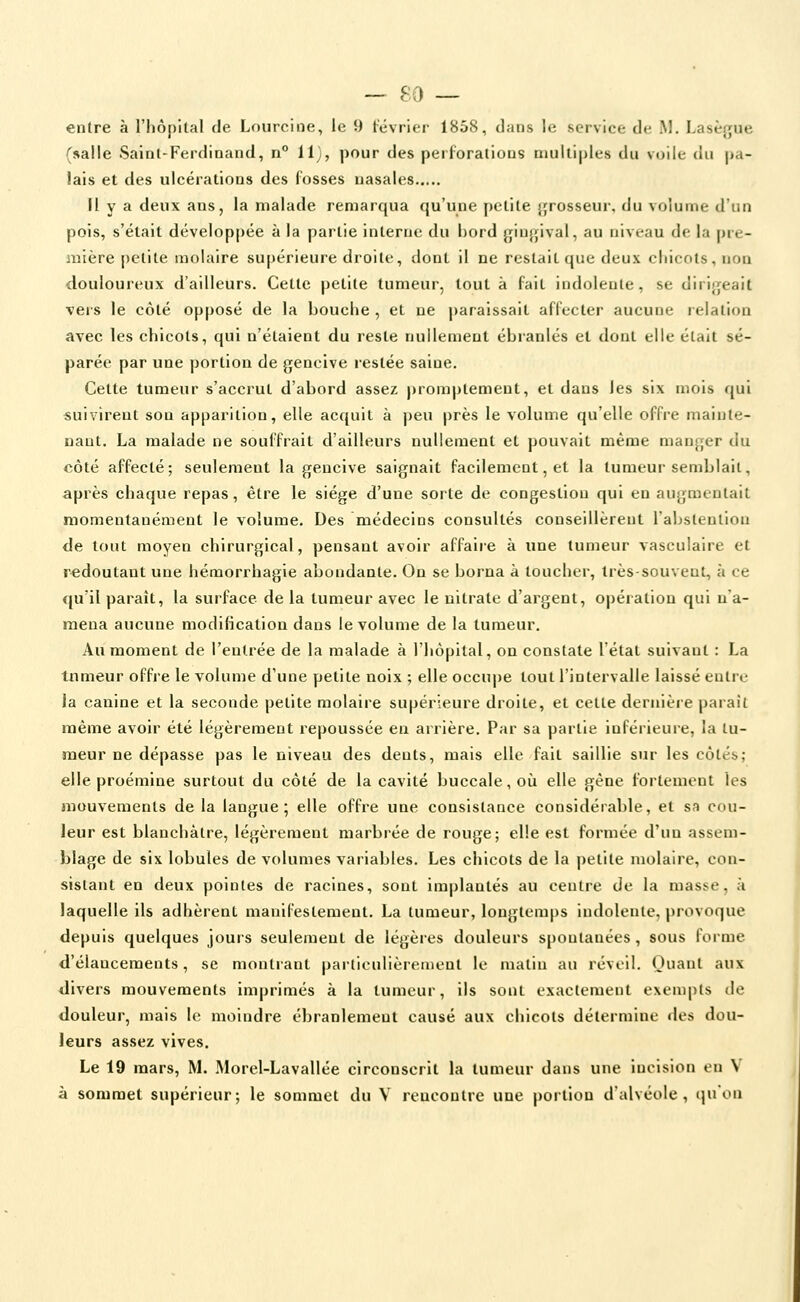 entre à l'hôpital de Lourcine, le 9 février 1858, dans le service de M. Lasèf;ue (salle Saint-Ferdinand, n° 11), pour des perl'oratious multiples du vuile du pa- lais et des ulcérations des l'osses nasales Il y a deux ans, la malade remarqua qu'une petite {jrosseur, du volume d'un pois, s'était développée à la partie interne du bord giu^jival, au niveau de la pre- mière [)etite molaire supérieure droite, dont il ne restait que deux chicots, non douloureux d'ailleurs. Cette petite tumeur, tout à fait indolente, se dirifjeait vers le côté opposé de la bouche , et ne paraissait affecter aucune relation avec les chicots, qui n'étaient du reste nullement ébranlés et dont elle était sé- parée par une portion de gencive restée saine. Cette tumeur s'accrut d'abord assez promptement, et dans les six mois qui suivirent son apparition, elle acquit à peu près le volume qu'elle offre mainte- nant, La malade ne souffrait d'ailleurs nullement et pouvait même manger du côté affecté; seulement la gencive saignait facilement, et la tumeur semblait, après chaque repas, être le siège d'une sorte de congestion qui en augmentait momentanément le volume. Des médecins consultés conseillèrent l'abstention de tout moyen chirurgical, pensant avoir affaire à une tumeur vasculaire et redoutant une hémorrhagie abondante. On se borna à toucher, très-souvent, h ce qu'il paraît, la surface de la tumeur avec le nitrate d'argent, opération qui na- mena aucune modification dans le volume de la tumeur. Au moment de l'entrée de la malade à l'hôpital, on constate l'état suivant : La tnmeur offre le volume d'une petite noix ; elle occuj)e tout l'intervalle laissé entre la canine et la seconde petite molaire supérieure droite, et cette dernière paraît même avoir été légèrement repoussée en arrière. Par sa partie inférieure, la tu- meur ne dépasse pas le niveau des dents, mais elle fait saillie sur les côtés; elle proémine surtout du côté de la cavité buccale, oii elle gène fortement les mouvements de la langue; elle offre une consistance considérable, et sa cou- leur est blanchâtre, légèrement marbrée de rouge; elle est formée d'un assem- blage de six lobules de volumes variables. Les chicots de la petite molaire, con- sistant en deux pointes de racines, sont implantés au centre de la masse, à laquelle ils adhèrent manifestement, La tumeur, longtemps indolente, provoque depuis quelques jours seulement de légèi-es douleurs spontanées , sous forme d'élancements, se montrant particulièrement le matin au réveil, Ouant aux <Iivers mouvements imprimés à la tumeur, ils sont exactement exempts de douleur, mais le moindre ébranlement causé aux chicots détermine des dou- leurs assez vives. Le 19 mars, M. .Morel-Lavallée circonscrit la tumeur dans une iucisioti on V à sommet supérieur; le sommet du V rencontre une portion d'alvéole, qu'on