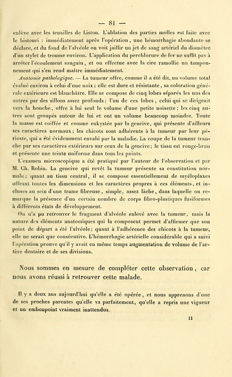 enlève avec les tenailles de Liston. L'ablation des parties molles est faite avec le bistouri : immédiatement après l'opération, une hémorrhagie abondante se déclare, et du fond de l'alvéole on voit jaillir un jet de sang artériel du diamètre d'un stylet de trousse environ. L'application du perchlorure de fer ne suffit pas à arrêter l'écoulement sanguin, et on effectue avec la cire ramollie un tampon- nement qui s'en rend maître immédiatement. Anatoinie pathologique. — La tumeur offre, comme il a été dit, un volume total évalué environ à celui d'une noix ; elle est dure et résistante, sa coloration géné- rale extérieure est blancbâtre. Elle se compose de cinq lobes séparés les uns des autres par des sillons assez profonds ; l'un de ces lobes , celui qui se dirigeait A'Crs la bouche, offre à lui seul le volume d'une petite noisette; les cinq au- tres sont groupés autour de lui et ont un volume beaucoup moindre. Toute la masse est coiffée et comme enkystée par la gencive, qui présente d'ailleurs ses caractères normaux ; les chicots sont adhérents à la tumeur par leur pé- rioste, qui a été évidemment envahi par la maladie. La coupe de la tumeur tran- che par ses caractères extérieurs sur ceux de la gencive; le tissu est rouge-brun et présente une teinte uniforme dans tous les points. L'examen microscopique a été pratiqué par l'auteur de l'observation et par M. Ch. Robin. La gencive qui revêt la tumeur présente sa constitution nor- male ; quant au tissu central, il se. compose essentiellement de myéloplaxes offrant toutes les dimensions et les caractères propres à ces éléments, et in- cluses au sein d'une trame fibreuse, simple, assez lâche, dans laquelle on re- marque la présence d'un certain nombre de corps fibro-plastiques fusiformes à différents états de développement. On n'a pu retrouver le fragment d'alvéole enlevé avec la tumeur, mais la nature des éléments anatomiques qui la composent permet d'affirmer que son point de départ a été l'alvéole; quant à l'adhérence des chicots à la tumeur, elle ne serait que consécutive. L'hémorrhagle artérielle considérable qui a suivi l'opération prouve qu'il y avait en même temps augmentation de volume de l'ar- tère dentaire et de ses divisions. Nous sommes en mesure de compléter cette observation , car nous avons réussi à retrouver cette malade. Il y a deux ans aujourd'hui qu'elle a été opérée, et nous apprenons d'une de ses proches parentes qu'elle va parfaitement, qu'elle a repris une vigueur et un embonpoint vraiment inattendus. 11