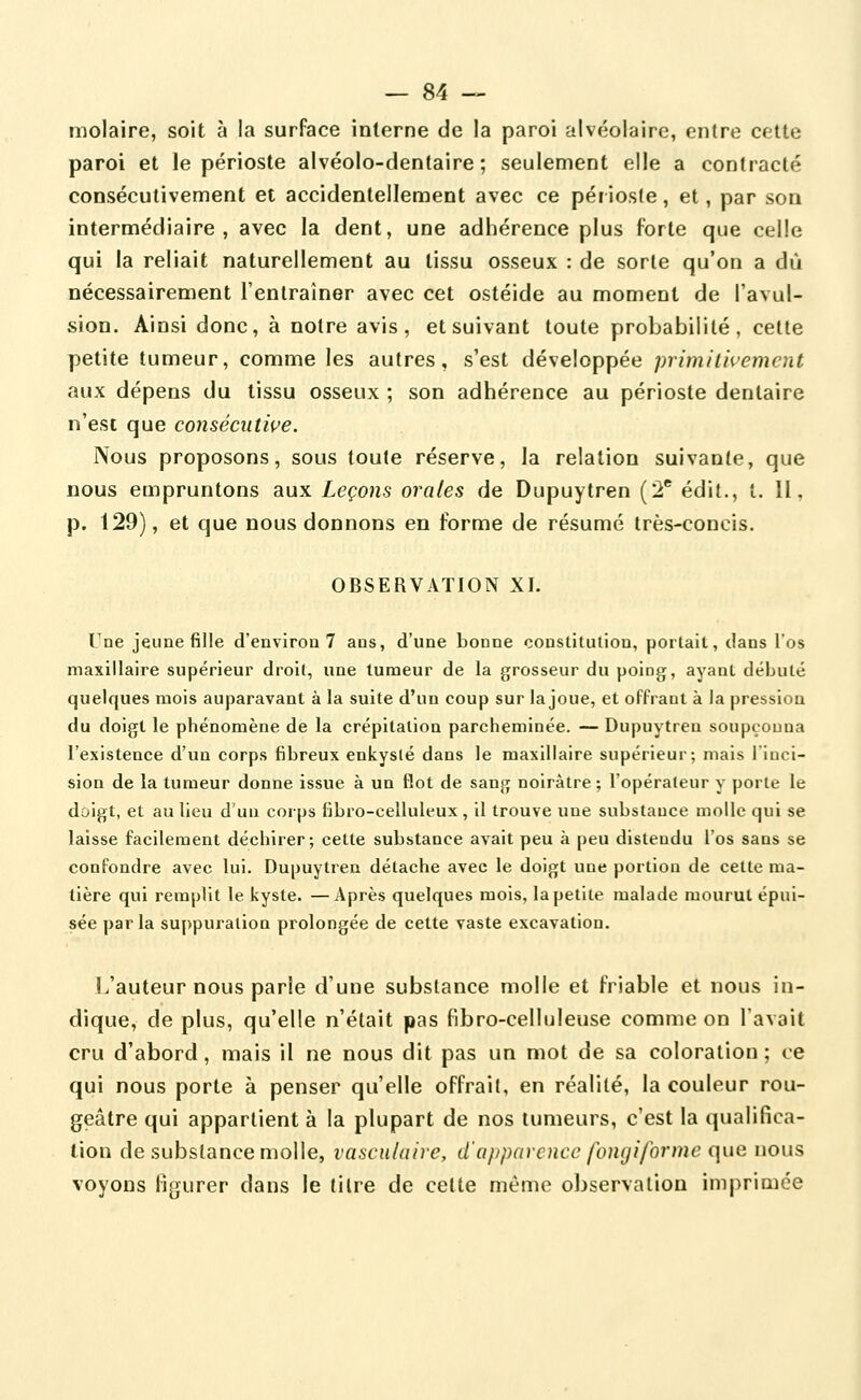 molaire, soit à la surface interne de la paroi alvéolaire, entre cette paroi et le périoste alvéolo-dentaire ; seulement elle a contracté consécutivement et accidentellement avec ce péi ioste, et, par son intermédiaire, avec la dent, une adhérence plus forte que celle qui la reliait naturellement au tissu osseux : de sorte qu'on a dû nécessairement l'entraîner avec cet ostéide au moment de l'avul- sion. Ainsi donc, à noire avis, et suivant toute probabilité, celte petite tumeur, comme les autres, s'est développée primitivement aux dépens du tissu osseux ; son adhérence au périoste dentaire n'est que consécutive. Nous proposons, sous toute réserve, la relation suivante, que nous empruntons aux Leçons orales de Dupuytren (2* édil., t. II, p. 129), et que nous donnons en forme de résumé très-concis. OBSERVATION XI. Une jeune fille d'environ 7 ans, d'une bonne constitution, portait, dans l'os maxillaire supérieur droit, une tumeur de la grosseur du poing, ayant débuté quelques mois auparavant à la suite d'un coup sur la joue, et offrant à la pression du doigt le phénomène de la crépitation parcheminée. — Dupuytren soupçonna l'existence d'un corps fibreux enkysté dans le maxillaire supérieur; mais l'inci- sion de la tumeur donne issue à un flot de sang noirâtre ; l'opérateur y porte le doigt, et au lieu d'un corps fibro-celluleux, il trouve une substance molle qui se laisse facilement déchirer; cette substance avait peu à peu distendu l'os sans se confondre avec lui. Dupuytren détache avec le doigt une portion de cette ma- tière qui remplit le kyste. —Après quelques mois, la petite malade mourut épui- sée parla su{)puration prolongée de cette vaste excavation. L'auteur nous parie d'une substance molle et friable et nous in- dique, de plus, qu'elle n'était pas fibro-celluleuse comme on l'avait cru d'abord, mais il ne nous dit pas un mot de sa coloration; ce qui nous porte à penser qu'elle offrait, en réalité, la couleur rou- geâtre qui appartient à la plupart de nos tumeurs, c'est la qualifica- tion de substance molle, l'asculaire, d'apparence fongiforme que nous voyons fi^jurer dans le titre de cette même observation imprimée