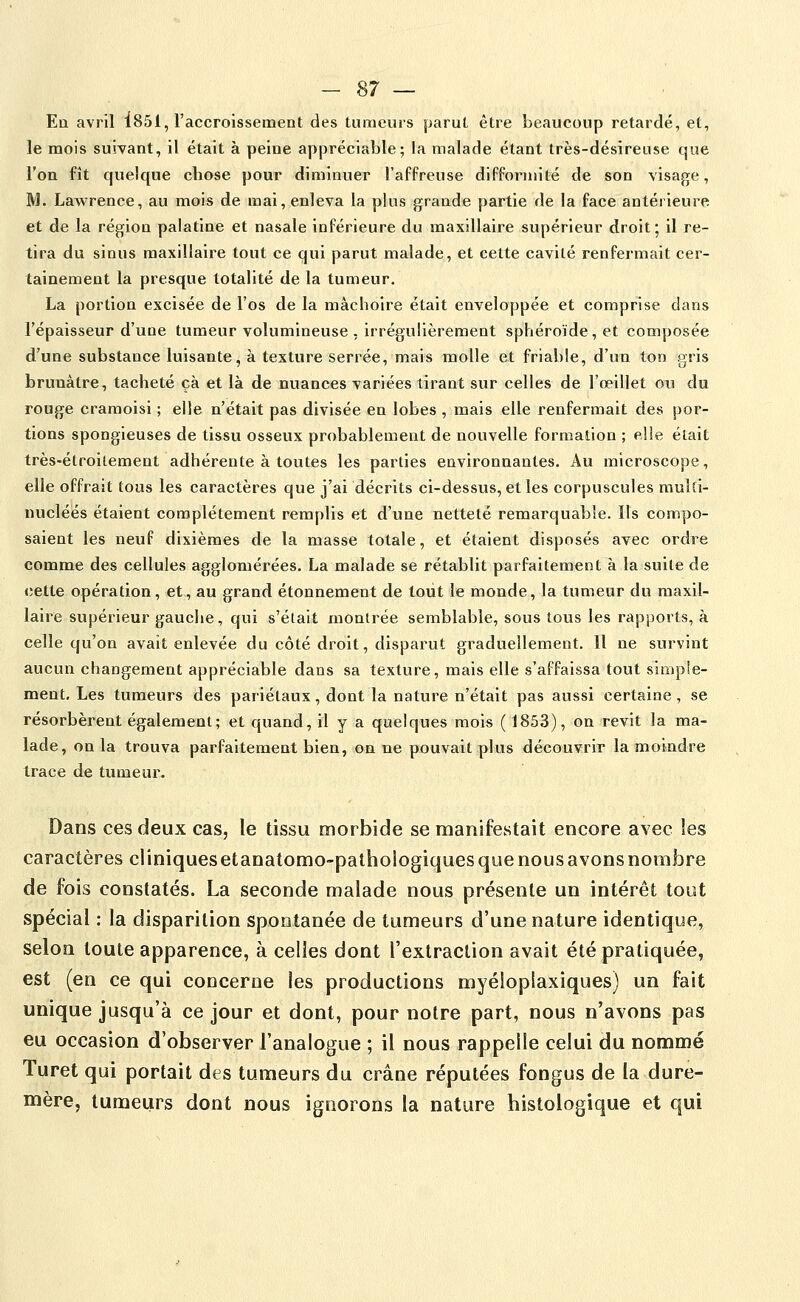 Ea avril i851, l'accroissement des tumeurs parut être beaucoup retardé, et, le mois suivant, il était à peine appréciable; la malade étant très-désireuse que l'on fît quelque cliose pour diminuer l'affreuse difformité de son visage, M. Lawrence, au mois de mai, enleva la plus grande partie de la face antérieure et de la région palatine et nasale inférieure du maxillaire supérieur droit; il re- tira du sinus maxillaire tout ce qui parut malade, et cette cavité renfermait cer- tainement la presque totalité de la tumeur. La portion excisée de l'os de la mâchoire était enveloppée et comprise dans l'épaisseur d'une tumeur volumineuse , irrégulièrement sphéroïde, et composée d'une substance luisante, à texture serrée, mais molle et friable, d'un ton gris brunâtre, tacheté çà et là de nuances variées tirant sur celles de l'oeillet ou du rouge cramoisi ; elle n'était pas divisée en lobes , mais elle renfermait des por- tions spongieuses de tissu osseux probablement de nouvelle formation ; elle était très-étroitemeat adhérente à toutes les parties environnantes. Au microscope, elle offrait tous les caractères que j'ai décrits ci-dessus, et les corpuscules mulll- nucléés étaient complètement remplis et d'une netteté remarquable. Ils compo- saient les neuf dixièmes de la masse totale, et étalent disposés avec ordre comme des cellules agglomérées. La malade se rétablit parfaitement à la suite de cette opération, et, au grand étonnement de tout le monde, la tumeur du maxil- laire supérieur gauche, qui s'était montrée semblable, sous tous les rapports, à celle qu'on avait enlevée du côté droit, disparut graduellement. Il ne survint aucun changement appréciable dans sa texture, mais elle s'affaissa tout simple- ment. Les tumeurs des pariétaux, dont la nature n'était pas aussi certaine, se résorbèrent également; et quand, il y a quelques mois (1853), on revit la ma- lade, on la trouva parfaitement bien, on ne pouvait plus découvrir la moindre trace de tumeur. Dans ces deux cas, le tissu morbide se manifestait encore avec les caractères cl iniques et anatomo-pathologiques que nous avons nombre de fois constatés. La seconde malade nous présente un intérêt tout spécial : la disparition spontanée de tumeurs d'une nature identique, selon toute apparence, à celles dont l'extraction avait été pratiquée, est (en ce qui concerne les productions myéloplaxiques) un fait unique jusqu'à ce jour et dont, pour notre part, nous n'avons pas eu occasion d'observer l'analogue ; il nous rappelle celui du nommé Turet qui portait des tumeurs du crâne réputées fongus de la dure- mère, tumeurs dont nous ignorons la nature histologique et qui