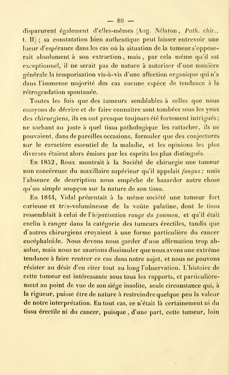 disparurent également d'elles-mêmes (Aiig. Pséialon , l'alh. cliir., 1. H) ; sa constatation bien authentique peut laisser entrevoir une lueur d'espérance dans les cas où la situation de la tumeur s'oppose- rait absolument à son extraction, mais, par cela même qu'il est exceptionnel, il ne serait pas de nature à autoriser d'une manière générale la temporisation vis-à-vis d'une affection organique qui n'a dans l'immense majorité des cas aucune espèce de tendance à la rétrogradation spontanée. Toutes les fois que des tumeurs semblables à celles que nous essayons de décrire et de faire connaître sont tombées sous les yeux des chirurgiens, ils en ont presque toujours été fortement intrigués ; ne sachant au juste à quel tissu pathologique les rattacher, ils ne pouvaient, dans de pareilles occasions, formuler que des conjectures sur le caractère essentiel de la maladie, et les opinions les plus diverses étaient alors émises par les esprits les plus distingués. En 1852, Roux montrait à la Société de chirurgie une tumeur non cancéreuse du maxillaire supérieur qu'il appelait fongus ; mais l'absence de description nous empêche de hasarder autre chose qu'un simple soupçon sur la nature de son tissu. En 1844, Vidal présentait à la même société une tumeur fort curieuse et très-volumineuse de la voûte palatine, dont le tissu ressemblait à celui de Vliépatisation rouge du poumon, et qu'il était enclin à ranger dans la catégorie des tumeurs érectiles, tandis que d'autres chirurgiens croyaient à une forme particulière du cancer encéphaloïde. Nous devons nous garder d^une affirmation trop ab- solue, mais nous ne saurions dissimuler que nous avons une extrême tendance à faire rentrer ce cas dans notre sujet, et nous ne pouvons résister au désir d'en citer tout au long l'observation. L'histoire de cette tumeur est intéressante sous tous les rapports, et paniculière- ment au point de vue de son siège insolite, seule circonstance qui, à la rigueur, puisse être de nature à restreindre quelque peu la valeur de notre interprétation. Eu tout cas, ce n'était là certainement ni du tissu érectile ni du cancer, puisque, d'une part, cette tumeur, loin