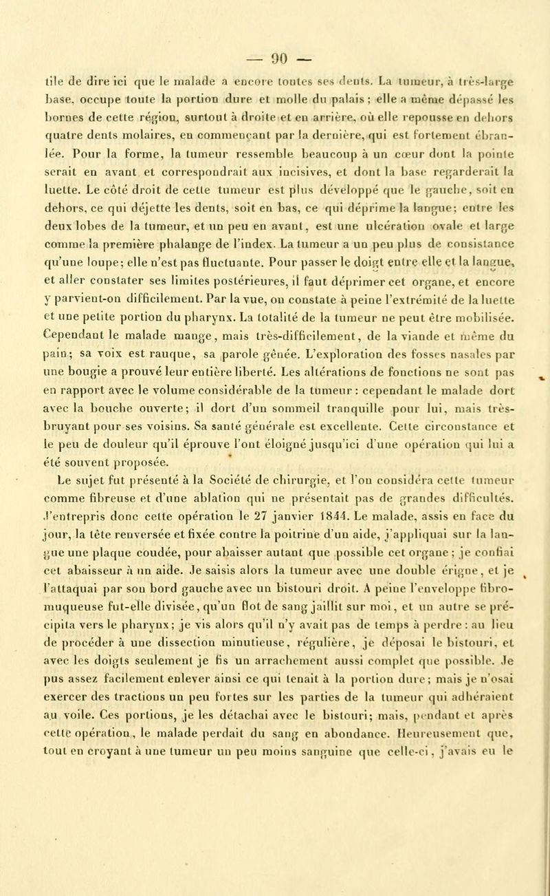 lile de dire ici que le malade a encoie toutes ses <Ients. La tumeur, à très-large base, occupe toute la portion dure et molle du palais ; elle a même dépassé les bornes de cette région, surtout à droiteet en arrière, où elle repousse en dehors quatre dents molaires, en commençant par la dernière, qui est fortement ébran- lée. Pour la forme, la tumeur ressemble beaucoup à un cœur dont la pointe serait en avant et correspondrait aux incisives, et dont la base regarderait la luette. Le côté droit de cette tumeur est piliis développé que le gauche, soit en dehors, ce qui déjette les dents, soit en bas, ce qui déprime la langue; entre les deux lobes de la tumeur, et un peu en avant, est une ulcération ovale et large comme la première phalange de l'index. La tumeur a un peu plus de consistance qu'une loupe; elle n'est pas fluctuante. Pour passer le doigt entre elle et la lanerue, et aller constater ses limites postérieures, il faut déprimer cet organe, et encore y parvient-on difficilement. Par la vue, on constate à peine l'extrémité de la luette et une petite portion du pharynx. La totalité de la tumeur ne peut être mobilisée. Cependant le malade mange, mais très-difficilement, de la viande et même du pain; sa voix est rauque, sa parole gênée. L'exploration des fosses nasales par une bougie a prouvé leur entière liberté. Les altérations de fonctions ne sont pas en rapport avec le volume considérable de la tumeur : cependant le malade dort avec la bouche ouverte; il dort d'un sommeil tranquille pour lui, mais très- bruyant pour ses voisins. Sa santé générale est excellente. Celte circonstance et le peu de douleur qu'il éprouve l'ont éloigné jusqu'ici d'une opération qui lui a été souvent proposée. Le sujet fut présenté à la Société de chirurgie, et l'on considéra celle tumeur comme fibreuse et d'une ablation qui ne présentait pas de grandes difficultés, .l'entrepris donc celte opération le 27 janvier 1844. Le malade, assis en face du jour, la tête renversée et fixée contre la poitrine d'un aide, j'appliquai sur la lan- gue une plaque coudée, pour abaisser autant que possible cet organe ; je confiai cet abaisseur à un aide. Je saisis alors la tumeur avec une double érigne, et je l'attaquai par son bord gauche a\ec un bistouri droit. A peine l'enveloppe fibro- muqueuse fut-elle divisée, qu'un flot de sang jaillit sur moi, et un autre se pré- cipita vers le pharynx; je vis alors qu'il n'y avait pas de temps à perdre : au lieu de procéder à une dissection minutieuse, régulière, je déposai le bistouri, et avec les doigts seulement je fis un arrachement aussi complet que possible, .le pus assez facilement enlever ainsi ce qui tenait à la j)Oi'lion duie; mais je n'osai exercer des tractions un peu fortes sur les parties de la tumeur qui adhéraiont au voile. Ces portions, je les détachai avec le bistouri; mais, prndant el après cette opération, le malade jjcrdait du sang en abondance. Heureusement que. tout en croyant à une tumeur un peu moins sanguine que celle-ci, j'avais eu le
