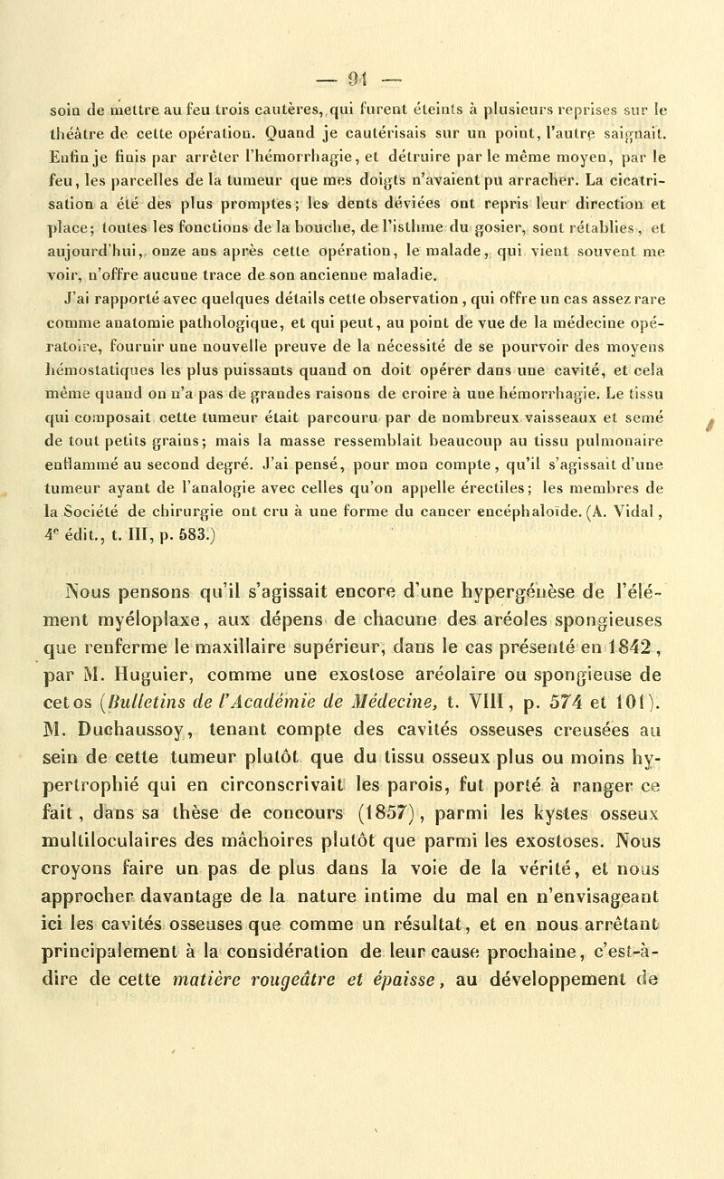 soia de mettre au feu trois cautères, qui furent éteints à plusieurs reprises sur le ihéàtre de cette opération. Quand je cautérisais sur un point, l'autre saignait. Enfin je finis par arrêter l'hémorrhagie, et détruire parle même moyen, par le feu, les parcelles de la tumeur que mes doigts n'avaient pu arraclier. La cicatri- sation a été des plus promptes; lies dents déviées ont repris leur direction et place; toutes les fonctions de la bouche, de l'isthme du gosier, sont rétablies , et aujourd'hui, onze ans après cette opération, le malade, qui vient souvent me voir, n'offre aucune trace de son ancienne maladie. J'ai rapporté avec quelques détails cette observation, qui offre un cas assez rare comme anatomie pathologique, et qui peut, au point de vue de la médecine opé- ratoire, fournir une nouvelle preuve de la nécessité de se pourvoir des moyens hémostatiques les plus puissants quand on doit opérer dans une cavité, et cela même quand on n'a pas de grandes raisons de croire à une hémorrhagie. Le tissu qui composait cette tumeur était parcouru par de nombreux vaisseaux et semé de tout petits grains; mais la masse ressemblait beaucoup au tissu pulmonaire enflammé au second degré. J'ai pensé, pour mon compte, qu'il s'agissait d'une tumeur ayant de l'analogie avec celles qu'on appelle érectiles; les membres de la Société de chirurgie ont cru à une forme du cancer encéphaloïde. (A. Vidal, 4«édit., t. III,p. 583.) Nous pensons qu'il s'agissait encore d'une hypergéuèse de l'élé- ment myélopiaxe, aux dépens de chacune des aréoles spongieuses que renferme le maxillaire supérieur, dans le cas présenté en 1842 , par M. Huguier, comme une exostose aréolaire ou spongieuse de cet os [Bulletins de l'Académie de Médecine, t. VIII, p. 574 et lOi)- M. Duchaussoy, tenant compte des cavités osseuses creusées au sein de cette tumeur plutôt que du tissu osseux plus ou moins hy- pertrophié qui en circonscrivait: les parois, fut porté à ranger ce fait, dans sa thèse de concours (1857), parmi les kystes osseux multiloculaires des mâchoires plutôt que parmi les exostoses. Nous croyons faire un pas de plus dans la voie de la vérité, et nous approcher davantage de la nature intime du mal en n'envisageant ici les cavités osseuses que comme un résultat, et en nous arrêtant principalement à la considération de leur cause prochaine, c'est-à- dire de cette matière rougeâtre et épaisse, au développement de