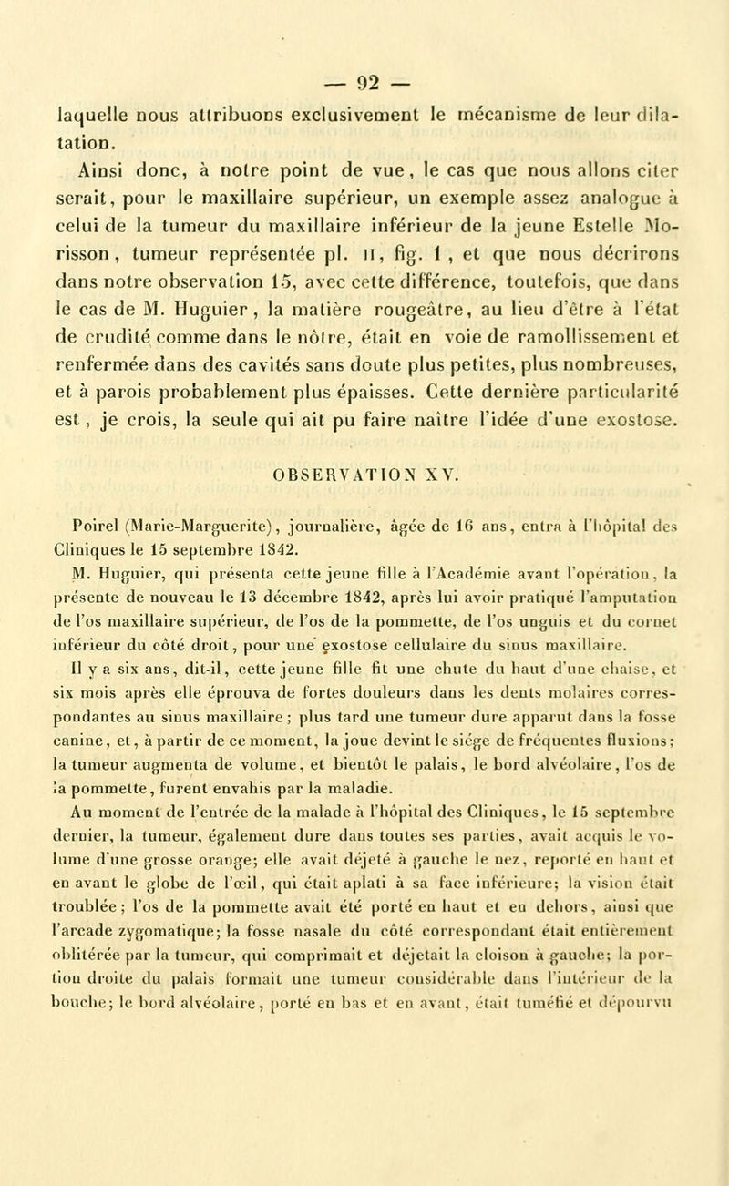 laquelle nous attribuons exclusivement le mécanisme de leur dila- tation. Ainsi donc, à notre point de vue, le cas que nous allons citer serait, pour le maxillaire supérieur, un exemple assez analogue à celui de la tumeur du maxillaire inférieur de la jeune Estelle Mo- risson , tumeur représentée pi. il, fig. 1 , et que nous décrirons dans notre observation 15, avec cette différence, toutefois, que dans le cas de M. Huguier, la matière rougeâlre, au lieu d'être à l'état de crudité comme dans le nôtre, était en voie de ramollissement et renfermée dans des cavités sans doute plus petites, plus nombreuses, et à parois probablement plus épaisses. Cette dernière particularité est, je crois, la seule qui ait pu faire naître l'idée d'une exostose. OBSERVATION XV. Poirel (Marie-Marguerite), jouroaiière, âgée de 10 ans, entra à l'hôpital des Cliniques le 15 septembre 1842. M. Huguier, qui présenta cette jeune fille à l'Académie avant l'opération, la présente de nouveau le 13 décembre 1842, après lui avoir pratiqué l'amputation de l'os maxillaire supérieur, de l'os de la pommette, de l'os unguis et du cornet inférieur du côté droit, pour une' exostose cellulaire du sinus maxillaire. Il y a six ans, dit-il, cette jeune fille fit une cbute du haut d'une chaise, et six mois après elle éprouva de fortes douleurs dans les dents molaires corres- pondantes au sinus maxillaire; plus tard une tumeur dure apparut dans la fosse canine, et, à partir de ce moment, la joue devint le siège de fréquentes fluxions ; la tumeur augmenta de volume, et bientôt le palais, le bord alvéolaire, l'os de îa pommette, furent envahis par la maladie. Au moment de l'entrée de la malade à l'hôpital des Cliniques, le 15 septembre dernier, la tumeur, également dure dans toutes ses parties, avait acquis le vo- lume d'une grosse orange; elle avait déjeté à gauche le nez, reporté en haut et en avant le globe de l'œil, qui était aplati à sa face inférieure; la vision était troublée; l'os de la pommette avait été porté en haut et en dehors, ainsi que l'arcade zygomatique; la fosse nasale du côté correspondant était entièrement oblitérée par la tumeur, qui comprimait et déjetait la cloison à gauche; la por- tion droite du palais l'ormait une tumeur considérable dans l'intérieur do la bouche; le bord alvéolaire, porté en bas et en avant, était tuméfié et dépourvu