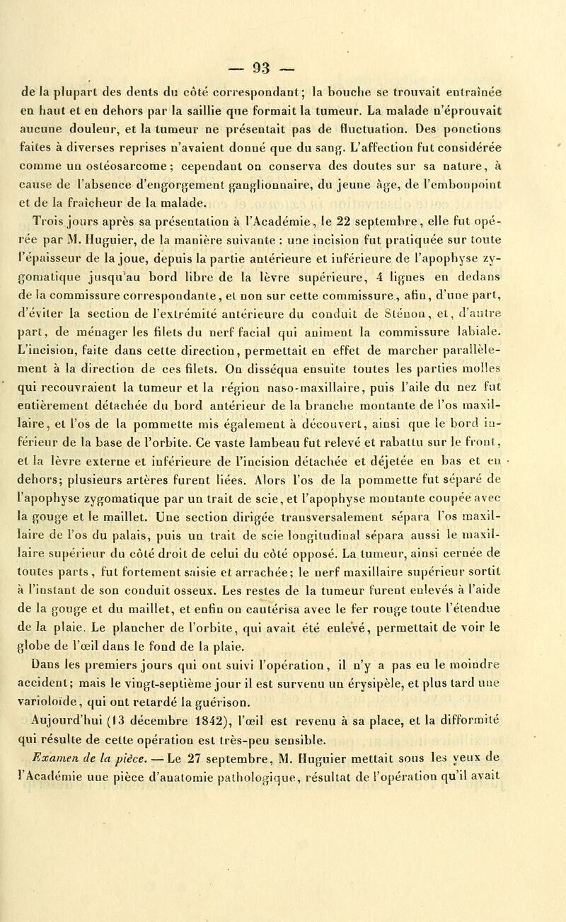 de la plupart des dents du côté correspondant; la bouche se trouvait entraînée en haut et en dehors par la saillie que formait la tumeur. La malade n'éprouvait aucune douleur, et la tumeur ne présentait pas de fluctuation. Des ponctions faites à diverses reprises n'avaient donné que du sanfi;. L'affection fut considérée comme un ostéosarcome ; cependant on conserva des doutes sur sa nature, à cause de l'absence d'engorgement ganglionnaire, du jeune âge, de l'embonpoint et de la fraîcheur de la malade. Trois jours après sa présentation à l'Académie, le 22 septembre, elle fut opé- rée par M. Huguier, de la manière suivante : une incision fut pratiquée sur toute l'épaisseur de la joue, depuis la partie antérieure et inférieure de l'apophyse zy- gomatique jusqu'au bord libre de la lèvre supérieure, 4 lignes en dedans de la commissure correspondante, et non sur cette commissure, afin, d'une part, d'éviter la section de l'extrémité antérieure du conduit de Sténon, et, d'autre part, de ménager les filets du nerf facial qui animent la commissure labiale. L'incision, faite dans cette direction, permettait en effet de marcher parallèle- ment à la direction de ces filets. On disséqua ensuite toutes les parties molles qui recouvraient la tumeur et la région naso-maxillaire, puis l'aile du nez fut entièrement détachée du bord antérieur de la branche montante de l'os maxil- laire, et l'os de la pommette mis également à découvert, ainsi que le bord in- férieur de la base de l'orbite. Ce vaste lambeau fut relevé et rabattu sur le front, et la lèvre externe et inférieure de l'incision détachée et déjetée en bas et eu dehors; plusieurs artères furent liées. Alors l'os de la pommette fut séparé de l'apophyse zygomatique par un trait de scie, et l'apophyse montante coupée avec la gouge et le maillet. Une section dirigée transversalement sépara l'os maxil- laire de l'os du palais, puis un trait de scie longitudinal sépara aussi le maxil- laire supérieur du côté droit de celui du côté opposé. La tumeur, ainsi cernée de toutes parts , fut fortement saisie et arrachée; le nerf maxillaire supérieur sortit à l'instant de son conduit osseux. Les restes de la tumeur furent enlevés à l'aide de la gouge et du maillet, et enfin on cautérisa avec le fer rouge toute l'étendue de la plaie. Le plancher de l'orbite, qui avait été enlevé, permettait de voir le globe de l'œil dans le fond de la plaie. Dans les premiers jours qui ont suivi l'opération, il n'y a pas eu le moindre accident; mais le vingt-septième jour il est survenu un érysipèle, et plus tard une varioloïde, qui ont retardé la guérison. Aujourd'hui (13 décembre 1842), l'œil est revenu à sa place, et la difformité qui résulte de celte opération est très-peu sensible. Examen de la pièce. —Le 27 septembre, M. Huguier mettait sous les yeux de l'Académie une pièce d'aualomie pathologique, résultat de l'opération qu'il avait