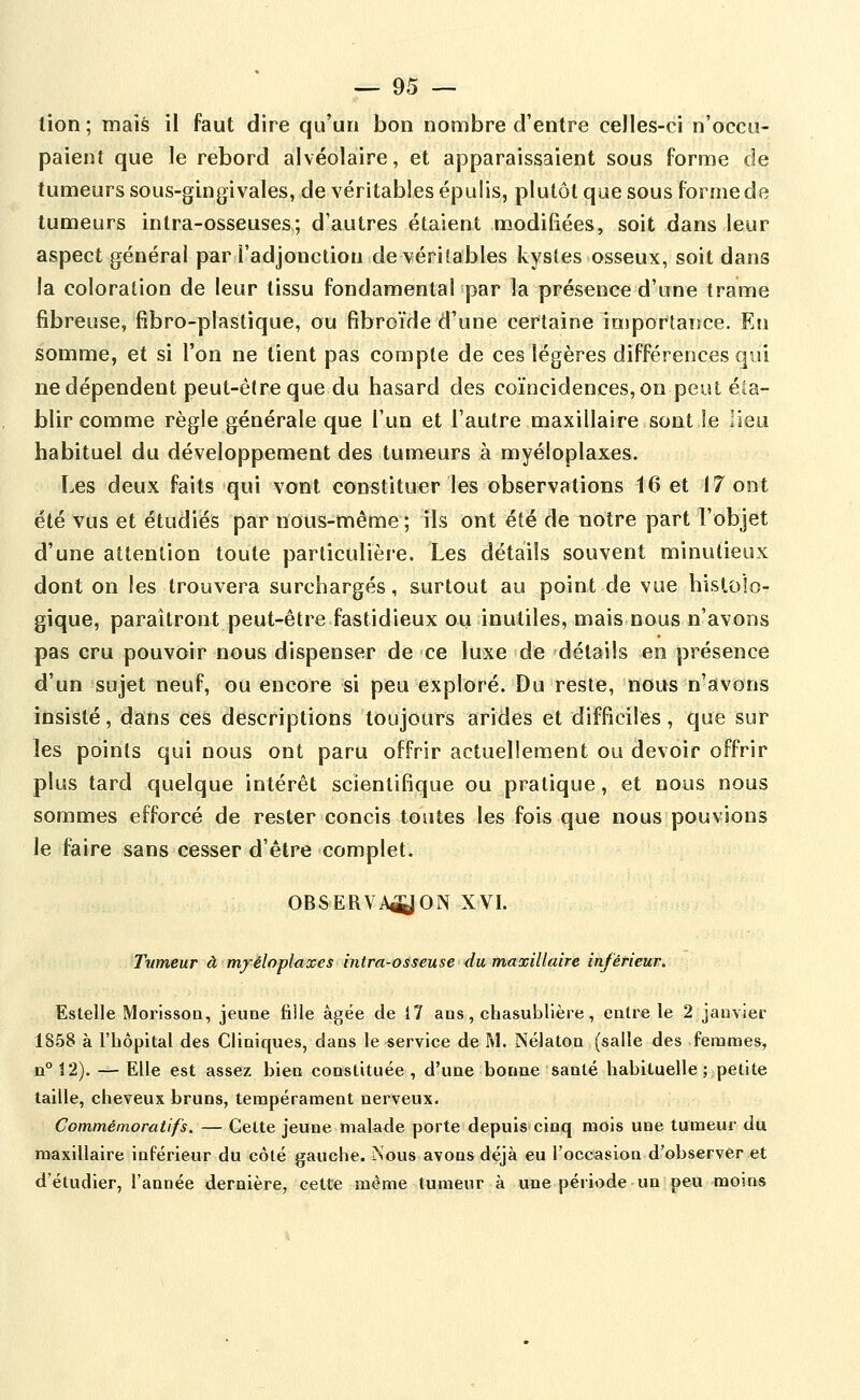 lion ; mais il faut dire qu'un bon nombre d'entre celles-ci n'occu- paient que le rebord alvéolaire, et apparaissaient sous forme de tumeurs sous-gingivales, de véritables épulis, plutôt que sous forme de tumeurs intra-osseuses; d'autres étaient modifiées, soit dans leur aspect général par l'adjonction de véritables kystes osseux, soit dans la coloration de leur tissu fondamental par la présence d'une trame fibreuse, fibro-plaslique, ou fibroïde d'une certaine importance. En somme, et si l'on ne tient pas compte de ces légères différences qui ne dépendent peut-être que du hasard des coïncidences, on peut éta- blir comme règle générale que l'un et l'autre maxillaire sont Je lieu habituel du développement des tumeurs à myéloplaxes. Les deux faits qui vont constituer les observations 16 et 17 ont été vus et étudiés par nous-même ; ils ont été de notre part l'objet d'une attention toute parliculièie. Les détails souvent minutieux dont on les trouvera surchargés, surtout au point de vue histoîo- gique, paraîtront peut-être fastidieux oii inutiles, mais nous n'avons pas cru pouvoir nous dispenser de ce luxe de détails en présence d'un sujet neuf, ou encore si peu exploré. Du reste, nous n'avons insisté, dans ces descriptions toujours arides et difficiles, que sur les points qui nous ont paru offrir actuellement ou devoir offrir plus tard quelque intérêt scientifique ou pratique, et nous nous sommes efforcé de rester concis toutes les fois que nous pouvions le faire sans cesser d'être complet. OBSERVA^ON XVI. Ttimeur à mj-éloplaxes intra-osseuse du maxillaire inférieur, Estelle Morisson, jeune fiile âgée de 17 ans, chasublière, entre le 2 janvier 1858 à l'hôpital des Cliniques, dans le service de M. Nélaton (salle des femmes, 11° 12). — Elle est assez bien constituée, d'une bonne santé habituelle ; petite taille, cheveux bruns, tempérament nerveux. Commémorati/s. — Cette jeune malade porte depuis cinq mois une tumeur du maxillaire inférieur du côté gauche. Nous avons déjà eu l'occasion d'observer et d'étudier, l'année dernière, cette même tumeur à une période un peu moins