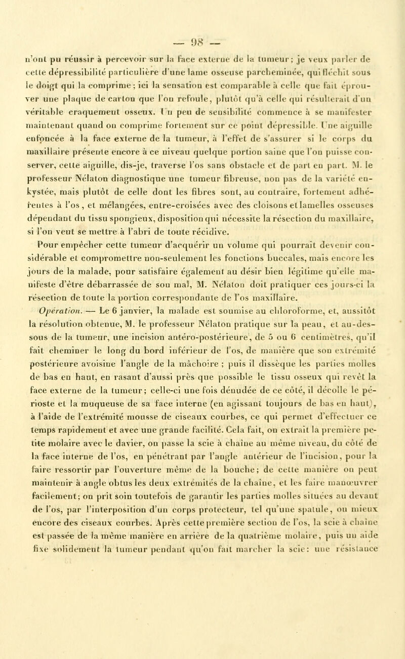 _ 9.S — n'ont pu réussir à percevoir sur la l'ace e\terue de la Uimeui-; je veux parler de celte dépressibilité particulière d'une lame osseuse parclieraiuée, qui lli'cliit sous le doi^t qui la comprime; ici la sensation est comparable à celle que fait éprou- ver une plaque de carton que l'on refoule, plutôt qu'à celle qui résulterait d'un véritable craquement osseux. ( n peu de seusibilité commeuce à se mauifester niaiuteoaut quand on comprime fortement sur ce point dépressible. (ne ai^çuille enfoncée à la face externe de la tumeur, à l'effet de s'assurer si le corps du maxillaire présente encore à ce niveau quelque portion saine que l'on puisse con- server, cette aiguille, dis-je, traverse l'os sans obstacle et de part en part. M. le professeur Nélaton diagnostique une tumeur fibreuse, non pas de la variété en- kystée, mais plutôt de celle dont les fibres sont, au contraire, fortement adlié- feutes à l'os, et mélangées, entre-croisées avec des cloisons et lamelles osseuses dépendant du tissu spongieux, disposition qui nécessite la résection du maxillaire^ si l'on veut se mettre à l'abri de toute récidive. Pour empêcher cette tumeur d'acquérir un volume qui pourrait devenir con- sidérable et compromettre non-seulement les fonctions buccales, mais encore les jours de la malade, pour satisfaire également au désir bien légitime qu'elle ma- nifeste d'être débarrassée de sou mal, M. Nélalon doit pratiquer ces jours-ci la résection de toute la portion correspondante de l'os maxillaire. Opération. — Le 6 janvier, la malade est soumise au chloroforme, et, aussitôt la résolution obtenue, M. le professeur Nélaton pratique sur la peau, et au-des- sous de la tumeur, une incision antéro-postérieure, de 5 ou 6 centimètres, qu'il fait cheminer le long du bord inférieur de l'os, de manière que son exliémité postérieure avoisine l'angle de la mâchoire ; puis il dissèque les parties molles de bas en haut, en rasant d'aussi près que possible le tissu osseux qui revêt la face externe de la tumeur; celle-ci une fois dénudée de ce côté, il décolle le pé- rioste et la muqueuse de sa face interne (en agissant toujours de bas eu haut), à l'aide de l'extrémité mousse de ciseaux courbes, ce qui permet d'effectuer ce temps rapidement et avec une grande facilité. Cela fait, on extrait la première pe- tite molaire avec le davier, on |)asse la scie à chaîne au même niveau, du côté de la face interne de l'os, en pénétrant par l'angle antérieur de l'incision, pour la faire ressortir par l'ouverture même de la bouche; de cette manière on peut maintenir à angle obtus les deux extrémités de la eliaîue, et les faire niana-uvrer facilement; on prit soin toutefois de garantir les parties molles situées au devant de l'os, par l'interposition d'un corps protecteur, tel qu'une spatule, ou mieux encore des ciseaux courbes. Après cette |)remière section de l'os, la scie à chaîne est passée de la même manière en arrière de la quatrième molaire, puis un aide fixe solidement la tumeur pendant qu'on fait marcher la scie: une résistance