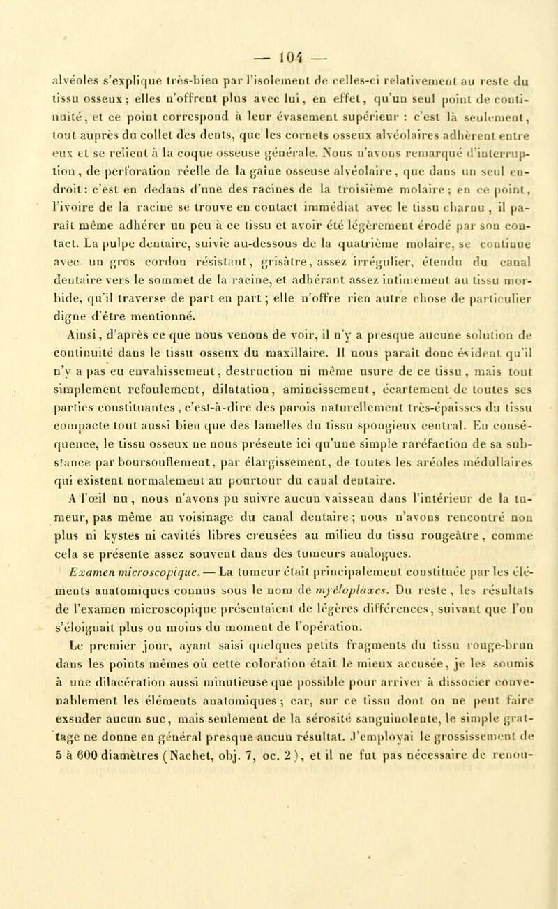 alvéoles s'explique très-bien par l'isolement de eelles-ci relativement au reste du tissu osseux; elles n'offrent plus avec lui, en effet, qu'un seul point de conti- nuité, et ce point correspond à leur évasement supérieur : c'est là seulement, tout auprès du collet des dents, que les cornets osseux alvéolaires adhèrent entre eux et se relient à la coque osseuse jjénérale. Nous n'avons remarqué d'interrup- tion , de perforation réelle de la gaîne osseuse alvéolaire, que dans un seul en- droit: c'est en dedans d'une des racines de la troisième molaire; en ce point, l'ivoire de la racine se trouve en contact immédiat avec le tissu charnu , il pa- rait même adhérer un peu à ce tissu et avoir été légèrement érodé par son con- tact. La |)ulpe dentaire, suivie au-dessous de la quatrième molaire, se continue avec un gros cordon résistant, grisâtre, assez irréjjulier, étendu du canal dentaire vers le sommet de la racine, et adhérant assez intimement au tissu mor- bide, qu'il traverse de part en part ; elle n'offre rien autre chose de particulier digne d'être mentionné. Ainsi, d'après ce que nous venons de voir, il n'y a presque aucune solution de continuité dans le tissu osseux du maxillaire. Il nous paraît donc é^ideut qu'il n'y a pas eu envahissement, destruction ni même usure de ce tissu, mais tout simplement refoulement, dilatation, amincissement, écartement de toutes ses parties constituantes, c'esl-à-dire des parois naturellement très-épaisses du tissu compacte tout aussi bien que des lamelles du tissu spongieux central. Eu consé- quence, le tissu osseux ne nous présente ici qu'une simple raréfaction de sa sub- stance par boursouflement, par élargissement, de toutes les aréoles médullaires qui existent normalement au pourtour du canal dentaire. A l'œil nu , nous n'avons pu suivre aucun vaisseau dans l'intérieur de la tu- meur, pas même au voisinage du canal dentaire ; nous n'avons rencontré non plus ni kystes ni cavités libres creusées au milieu du tissu rougeàtre, comme cela se présente assez souvent dans des tumeurs analogues. Examen microscopique. — La tumeur était principalement constituée par les élé- ments analomiques connus sous le nom de mjéloplaxcs. Du i-este, les résultats de l'examen microscopique présentaient de légères différences, suivant que l'on s'éloignait plus ou moins du moment de l'opération. Le premier jour, ayant saisi quelques petits fragments du tissu rouge-brun dans les points mêmes où cette coloration était le mieux accusée, je les soumis à une dilacération aussi minutieuse que possible pour arriver à dissocier conve- nablement les éléments anatomiques ; car, sur ce tissu dont on ne peut faire exsuder aucun suc, mais seulement de la sérosité sanguinolente, le simple grat- tage ne donne en général presque aucun résultat, .l'employai le grossissement de 5 à 600 diamètres (Nachet, obj. 7, oc. 2), et il ne fut pas nécessaire de renou-