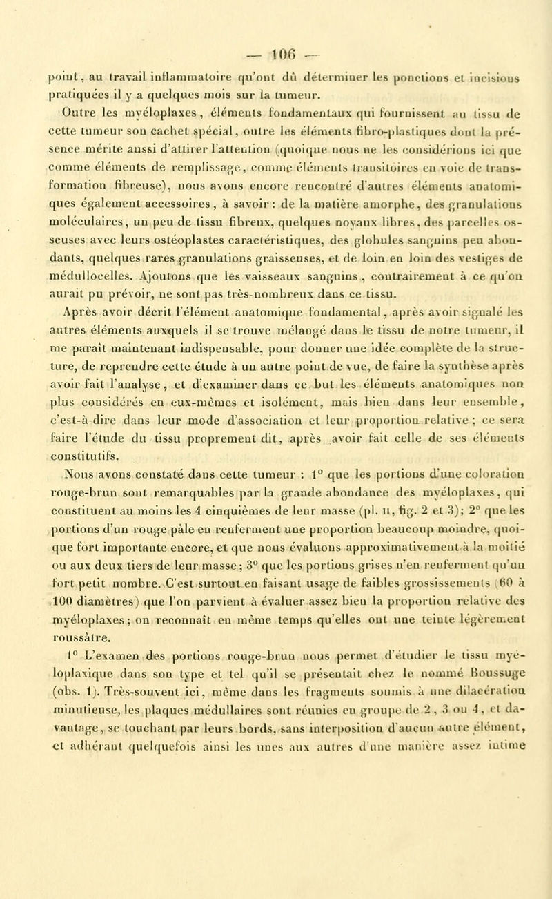 ~ 10G ^ point, au travail inHammaloire qu'ont dû déterminer les pouclions et incisions pratiquées il y a quelques mois sur la tumeur. Outre les myéloplaxes, éléments fondamentaux qui fournissent an tissu de cette tumeur sou cachet spécial, outie les éléments fibro-plasliques drmi la pré- sence mérite aussi d'attirer l'attention (quoique nous ne les considérions ici que comme éléments de reraplissaj)[e, comme éléments transitoires en voie de trans- formation fibreuse), nous avons encore rencontré d'autres éléments analomi- ques également accessoires, à savoir: de la matière amorphe, des fjranulalions moléculaires, un peu de tissu fibreux, quelques noyaux libres, des parcelles os- seuses avec leurs ostéoplastes caractéristiques, des globules sanguins peu abon- dants, quelques rares granulations graisseuses, et de loin en loin des vestiges de médullocelles. Ajoutons que les vaisseaux sanguins, contrairement à ce qu'eu aurait pu prévoir, ne sont pas très-nombreux dans ce tiâ&u. Après avoir décrit l'élément anatomique fondamental, après avoir signalé les autres éléments auxquels il se trouve mélangé dans le tissu de notre tumeur, il me paraît maintenant indispensable, pour donner une idée complète de la struc- ture, de reprendre cette étude à un autre point.de vue, de faire la synthèse après avoir fait l'analyse, et d'examiner dans ce but les éléments anatomiqucs non plus considérés en eux-mêmes et isolément, mtiis bien dans leur ensemble, c'est-à-dire dans leur mode d'association et leur proportion relative ; ce sera faire l'étude du tissu proprement dit, après avoir fait celle de ses éléments constitutifs. Nous avons constaté dans cette tumeur : 1° que les portions d'une coloration rouge-brun sont remarquables par la grande abondance des myéloplaxes, qui constituent au moins les 4 cinquièmes de leur masse (pi. u, fig. 2 et 3); 2° que les portions d'un rouge pâle en renferment une proportion beaucoup moindre, quoi- que fort importante encore, et que nous évaluons approximativement à la moitié ou aux deux tiers de leur masse ; 3° que les portions grises n'en renferment qu'un fort petit nombre.-C'est.surtout en faisant usage de faibles grossissements ^^0 à 100 diamètres) que l'on parvient à évaluer assez bleu la proportion relative des myéloplaxes; on reconnaît en même temps qu'elles ont une teinte légèrement roussàlre. 1° L'examen des portions rouge-brun nous permet d'étudier le tissu myé- loplaxique dans sou type et tel qu'il se présentait chez le nommé Boussuge (obs. 1). Très-souvent ici, même dans les fragments soumis à une dilacératioa minutieuse, les plaques médullaires sont réunies eu groupe de 2 , 3 ou 4, et da- vantage, se louchant par leurs bords,-sans interpositioa d'aucun autre élément, et adhérant quelquefois ainsi les unes aux autres d'une manière assez iullme