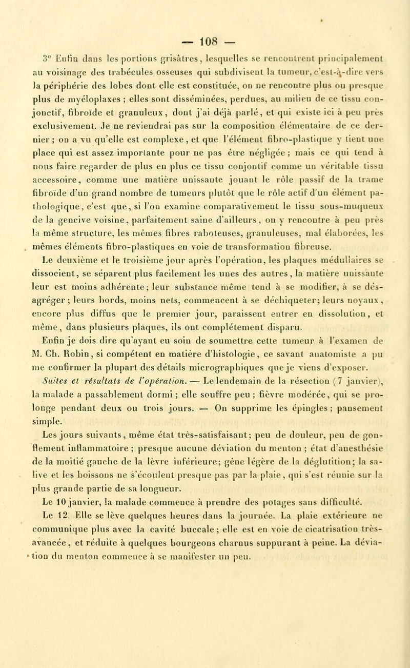 3 EnHa dans les portions {grisâtres, lesquelles se rencontieut pr'Hieip.'ilenient au voisinage des irabécules osseuses qui subdivisent la tumeui, c'est-i\-(lire vers la péripljérie des lobes doat elle est constituée, on ne rencontre plus ou prescjue plus de myéloplaxes ; elles sont disséraioées, perdues, au milieu de ce tissu cou- jonctif, fibroïde et granuleux, dont j'ai déjà parlé, et qui existe ici à peu près exclusivement. Je ne reviendrai pas sur la composition élémentaire de ce der- nier ; on a vu qu'elle est complexe, et que l'élément fibro-plastique y tient une place qui est assez importante pour ne pas être négligée ; mais ce qui tend à nous faire regarder de plus en plus ce tissu conjoutil comme un véritable tissu accessoire, comme une matière unissante jouant le rôle passif de la trame fibroïde d'un grand nombre de tumeurs plutôt que le rôle actif d'un élément pa- thologique, c'est que, si l'on examine comparativement le tissu sous-muqueux de la gencive voisine, pai^faitement saine d'ailleurs, ou y rencontre à peu près la même structure, les mêmes fibres raboteuses, granuleuses, mal élaborées, les mêmes éléments fibro-plastiques en vole de transformation fibreuse. Le deuxième et le troisième jour après l'opération, les plaques médullaires se dissocient, se séparent plus facilement les unes des autres, la matière unissante leur est moins adhérente; leur substance même tend à se modifier, à se dés- agréger; leurs bords, moins nets, commencent à se déchiqueter; leurs noyaux, encore plus diffus que le premier jour, paraissent entrer en dissolution, et même, dans plusieurs plaques, ils ont complètement disparu. Enfin je dois dire qu'ayant eu soin de soumettre cette tumeur à l'examen de M. Ch. Robin, si compétent en matière d'histologie, ce savant anatomiste a pu me confirmer la plupart des détails micrographiques que je viens d'exposer. Suites et résultats de l'opération. — Le lendemain de la résection (7 jauvier\ la malade a passablement dormi ; elle souffre peu ; fièvre modérée, qui se pro- longe pendant deux ou trois jours. — On supprime les épingles ; pansement simple. Les jours suivants, même état très-satisfaisant; peu de douleur, peu de gon- flement intlammatoire ; presque aucune déviation du menton ; état d'anesthésie de la moitié gauche de la lèvre inférieure; gêne légère de la déglutition; la sa- live et les boissons ne s'écoulent presque pas par la plaie, qui s'est réunie sur la plus grande partie de sa longueur. Le 10 janvier, la malade commence à prendre des potages sans difficulté. Le 12. Elle se lève quelques heures dans la journée. La plaie extérieure ne communique plus avec la cavité buccale ; elle est en voie de cicatrisatiou très- avancée, et réduite à quelques bourgeons charnus suppurant à peine. La dévia- tion du menton commence à se manifester un peu.