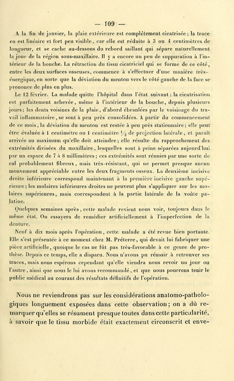 - Î09 — A la fin 'de janvier, la plaie extérieure est complètement cicatrisée; la trace en est linéaire et fort peu visible, car elle est réduite à 3 ou 4 centimètres de longueur, et se cache au-dessous du rebord saillant qui sépare naturellement la joue de la région sous-maxillaire. 11 y a encore un peu de suppuration à l'in- térieur de la bouche. La rétraction du tissu cicatriciel qui se forme de ce côté^ entre les deux surfaces osseuses, commence à s'effectuer d'une manière très- énergique, en sorte que la déviation du menton vers le côté gauche de la face se prononce de plus en plus. Le 12 février. La malade quitte l'hôpital dans l'état suivant : la cicatrisation est parfaitement achevée, même à l'intérieur de la bouche, depuis plusieurs jours; les dents voisines de la plaie, d'abord ébranlées par le voisinage du tra- vail inflammatoire, se sont à peu près consolidées. A partir du commencement de ce mois, la déviation du menton est restée à peu près stationnaire ; elle peut être évaluée à 1 centimètre ou 1 centimètre 1/2 ^^ projection latérale, et paraît arrivée au maximum qu'elle doit atteindre ; elle résulte du rapprochement des- extrémités divisées du maxillaire, lesquelles sont à peine séparées aujourd'hui par un espace de 7 à 8 millimètres ; ces extrémités sont réunies par une sorte de cal probablement fibreux, mais très-résistant, qui ne permet presque aucun mouvement appréciable entre les deux fragments osseux. La deuxième incisive droite inférieure correspond maintenant à la première incisive gauche supé- rieure ; les molaires inférieures droites ne peuvent plus s'appliquer sur les mo- laires supérieures, mais correspondent à la partie latérale de la voûte pa- latine. Quelques semaines après, cette malade revient nous voir, toujours dans le même état. On essayera de remédier artificiellement à l'imperfection de la denture. Neuf à dix mois après l'opération, cette malade a été revue bien portante. Elle s'est présentée à ce moment chez M. Préterre, qui devait lui fabriquer une pièce artificielle, quoique le cas ne fût pas très-favorable à ce genre de pro- thèse. Depuis ce temps, elle a disparu. Nous n'avons pu réussir à retrouver ses traces, mais nous espérons cependant qu'elle viendra nous revoir un jour ou l'autre, ainsi que nous le lui avons recommandé, et que nous pourrons tenir le public médical au courant des résultats définitifs de l'opération. Nous ne reviendrons pas sur les considérations anatomo-patholo- giques longuement exposées dans cette observation ; on a dû re- marquer qu'elles se résument presque toutes dans cette particularité^ à savoir que le tissu morbide était exactement circonscrit et enve-