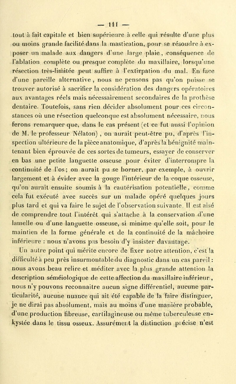 — Itl — tout à fait capitale et bien supérieure à celle qui résulte d'une plus ou moins grande facilité dans la mastication, pour se résoudre à ex- poser un malade aux dangers d'une large plaie, conséquence de l'ablation complète ou presque complète du maxillaire, lorsqu'une résection très-limitée peut suffire à l'extirpation du mal. En face d'une pareille alternative , nous ne pensons pas qu'on puisse se trouver autorisé à sacrifier la considération des dangers opératoires aux avantages réels mais nécessairement secondaires de la prothèse dentaire. Toutefois, sans rien décider absolument pour ces circon- stances où une résection quelconque est absolument nécessaire, nous ferons remarquer que, dans le cas présent (et ce fut aussi l'opinion de M. le professeur Nélaton) , on aurait peut-être pu, d'après l'in- spection ultérieure de la pièce anatomique, d'après la bénignité main- tenant bien éprouvée de ces sortes de tumeurs, essayer de conserver en bas une petite languette osseuse pour éviter d'interrompre la continuité de l'os ; on aurait pu se borner, par exemple, à ouvrir largement et à évider avec la gouge l'intérieur de la coque osseuse, qu'on aurait ensuite soumis à la cautérisation potentielle, comme cela fut exécuté avec succès sur un malade opéré quelques jours plus tard et qui va faire le sujet de l'observation suivante. Il est aisé de comprendre tout l'intérêt qui s'attache à la conservation d'une lamelle ou d'une languette osseuse, si minime qu'elle soit, pour le maintien de la forme générale et de la continuité de la mâchoire inférieure : nous n'avons pas besoin d'y insister davantage. Un autre point qui mérite encore de fixer notre attention, c'est la difficulté à peu près insurmontable du diagnostic dans un cas pareil : nous avons beau relire et méditer avec la plus grande attention la description séméiologique de cette affection du maxillaire inférieur , nous n'y pouvons reconnaître aucun signe différentiel, aucune par- ticularité, aucune nuance qui ait été capable de la faire distinguer, je ne dirai pas absolument, mais au moins d'une manière probable, d'une production fibreuse, cartilagineuse ou même tuberculeuse en- kystée dans le tissu osseux. Âssurémect la distinction précise n'est