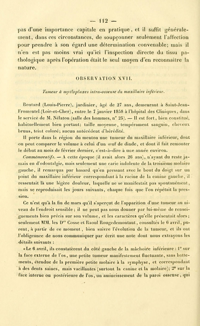 pas d'une importance capitale en pratique, et il suffit générale- ment, dans ces circonstances, de soupçonner seulement raftection pour prendre à son égard une détermination convenable; mais il n'en est pas moins vrai qu'ici l'inspection directe du tissu pa- thologique après l'opération était le seul moyen d'en reconnaître la nature. OBSERVATION XVII. Tumeur à itifcloplaxes inlra-osseuxe du maxillaire inférieur. Boulard (Louis-Pierre), jardinier, âgé de 27 ans, demeurant à Saint-Jean- Fromentel (Loir-et-Cher), entre le 7 janvier 1858 à l'hôpital des Cliaiqiies, dans le service de ]\1. Néiaton (salle des hommes, n 25). — Il est fort, bien consliiué, habituellement bien portant; taille moyenne, tempérament sanguin, cheveux bruns, teint coloré; aucun antécédent d'hérédité. Il porte dans la région du menton une tumeur du maxillaire inférieur, dont on peut comparer le volume à celui d'un œuf de dinde, et dont il fait remonter le début au mois de février dernier, c'est-à-dire à uoe année environ. Commémora tifs. — A cette époque (il avait alors 26 ans), n'ayant du reste ja- mais eu d'odontalgie, mais seulement une carie indolente de la troisième molaire gauche, il remarqua par hasard qu'en pressant avec le bout du doigt sur un point du maxillaire inférieur correspondant à la racine de la canine gauche, il ressentait là une légère douleur, laquelle ne se manifestait pas spontauérnent, mais se reproduisait les jours suivants, chaque fois que l'on répétait la pres- sion. Ce n'est qu'à la fin de mars qu'il s'aperçut de l'apparition d'une tumeur au ni- veau de l'endroit sensible ; il ne peut pas nous donner par lui-même de rensei- gnements bien précis sur son volume, et les caractères qu'elle présentait alors ; seulement MM. les D' Cosse et Raoul Rougederaontant, consultés le 6 avril, pu- rent, à partir de ce moment, bien suivre l'évolution de la tumeur, et ils ont l'obligeance de nous communiquer par écrit une note dont nous extrayons les <létails suivants : «Le 6 avril, ils constatèrent du côté gauche de la mâchoii'e inférieure : 1 sur la face externe de l'os, une petite tumeur manifestement fluctuante, sans batte- ments, étendue de la première petite molaire à la symphyse, et correspondant à des dents saines, mais vacillantes (surtout la canine et la molaire); 2° sur la 4^ace interne ou postérieure de l'os, un amincissement de la paroi osseuse, qui