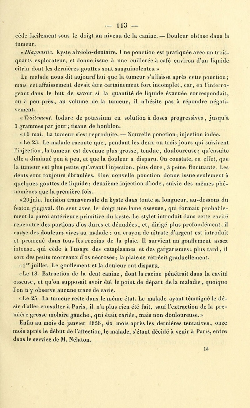 cède facil'ement sous le doigt au niveau de la canine. — Douleur obtuse dans la tumeur, n Diagnostic. Kyste alvéolo-dentaire. Une ponction est pratiquée avec un trois- quarts explorateur, et donne issue à une cuillerée à café environ d'un liquide citrin dont les dernières gouttes sont sanguinolentes.» Le malade nous dit aujourd'hui que la tumeur s'affaissa après cette ponction; mais cet affaissement devait être certainement fort incomplet, car, eu l'interro- geant dans le but de savoir si la quantité de liquide évacuée correspondait, ou à peu près, au volume de la tumeur, il n'hésite pas à répondre négati- vement. a Traitement. lodure de potassium en solution à doses progressives, jusqu'à 3 grammes par jour; tisane de houblon. «16 mai. La tumeur s'est reproduite. — Nouvelle ponction; injection iodée. «Le 23. Le malade raconte que, pendant les deux ou trois jours qui suivirent l'injection, la tumeur est devenue plus grosse, tendue, douloureuse; qu'ensuite elle a diminué peu à peu, et que la douleur a disparu. On constate, en effet, que la tumeur est plus petite qu'avant l'injection, plus dure, à peine fluctuante. Les dents sont toujours ébranlées. Une nouvelle ponction donne issue seulement à quelques gouttes de liquide; deuxième injection d'iode, suivie des mêmes phé- nomènes que la première fois. «20 juin. Incision transversale du kyste dans toute sa longueur, au-dessous du leston gingival. On sent avec le doigt une lame osseuse, qui formait probable- ment la paroi antérieure ])rimitive du kyste. Le stylet introduit dans cette cavité rencontre des portions d'os dures et dénudées, et, dirigé plus profondément, il catï^se des douleurs vives au malade ; un crayon de nitrate d'argent est introduit et promené dans tous les recoins de la plaie. Il survient un gonflement assez intense, qui cède à l'usage des cataplasmes et des gargarismes; plus tard, il sort des petits morceaux d'os nécrosés; la plaie se rétrécit graduellement. « l* juillet. Le gonflement et la douleur ont disparu. «Le 18. Extraction de la dent canine, dont la racine pénétrait dans la cavité osseuse, et qu'on supposait avoir été le point de départ delà maladie, quoique l'on n'y observe aucune trace de carie. «Le 25. La tumeur reste dans le même état. Le malade ayant témoigné le dé- sir d'aller consulter à Paris, il n'a plus rien été fait, sauf l'extraction de la pre- mière grosse molaire gauche , qui était cariée, mais non douloureuse.» Enfin au mois de janvier 1858, six mois après les dernières tentatives, onze mois après le début de l'affection, le malade, s'étaut décidé à venir à Paris, entre dans le service de M. Nélaton. Î5