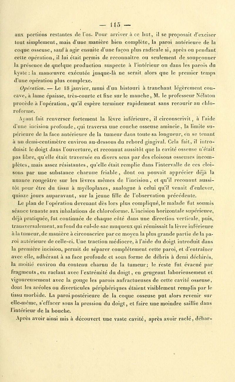aux portions restantes de l'os. Pour arriver à ce but, il se proposait d'exciser tout simplement, mais d'une manière bien complète, la paroi antérieure de la coque osseuse, sauf à agir ensuite d'une façon plus radicale si, après ou pendant cette opération, il lui était permis de reconnaître ou seulement de soupçonner la présence de quelque production suspecte à l'intérieur ou dans les parois du kyste : la manœuvre exécutée jusque-là ne serait alors que le premier temps d'une opération plus complexe. Opération. — Le 18 janvier, muni d'un bistouri à tranchant légèrement con- cave, à lame épaisse, très-courte et fixe sur le manche, M. le professeur Nélaton procède à l'opération, qu'il espère terminer rapidement sans recourir au chlo- roforme. Ayant fait renverser fortement la lèvre inférieure, il circonscrivit, à l'aide d'une incision profonde, qui traversa une couche osseuse amincie, la limite su- périeure de la face antérieure de la tumeur dans toute sa longueur, en se tenant à un demi-centimètre environ au-dessous du rebord gingival. Cela fait, il intro- duisit le doigt dans l'ouverture, et reconnut aussitôt que la cavité osseuse n'était pas libre, qu'elle était traversée en divers sens par des cloisons osseuses incom- plètes, mais assez résistantes, qu'elle était remplie dans l'intervalle de ces cloi- sons par une substance charnue friable, dont on pouvait apprécier déjà la nuance roiigeâtre sur les lèvres mêmes de l'incision, et qu'il reconnut aussi- tôt pour être du tissu à myéloplaxes, analogue à celui qu'il venait d'enlever, quinze jours auparavant, sur la jeune tille de l'observation précédente. Le plan de l'opération devenant dès lors plus compliqué, le malade fut soumis séance tenante aux inhalations de chloroforme. L'incisipn horizontale supérieure, déjà pratiquée, fut continuée de chaque côté dans une direction verticale, puis, transversalement, au fond du cul-de-sac muqueux qui réunissait la lèvre inférieure à la tumeur, de manière à circonscrire par ce moyen la plus grande partie de la pa- roi antérieure de celle-ci. Une traction médiocre, à l'aide du doigt introduit dans la première incision, permit de séparer complètement cette paroi, et d'entraîner avec elle, adhérant à sa face profonde et sous forme de débris à demi déchirés, la moitié environ du contenu charnu de la tumeur; le reste fut évacué par fragments , en raclant avec l'extrémité du doigt, en grugeant laborieusement et vigoureusement avec la gouge les parois anfractueuses de cette cavité osseuse, dont les aréoles ou diverticules périphériques étaient visiblement remplis par le tissu morbide. La paroi postérieure de la coque osseuse put alors revenir sur elle-même, s'effacer sous la pression du doigt, et faire une moindre saillie dans l'intérieur de la bouche. Après avoir ainsi mis à découvert une vaste cavité, après avoir raclé, débar-