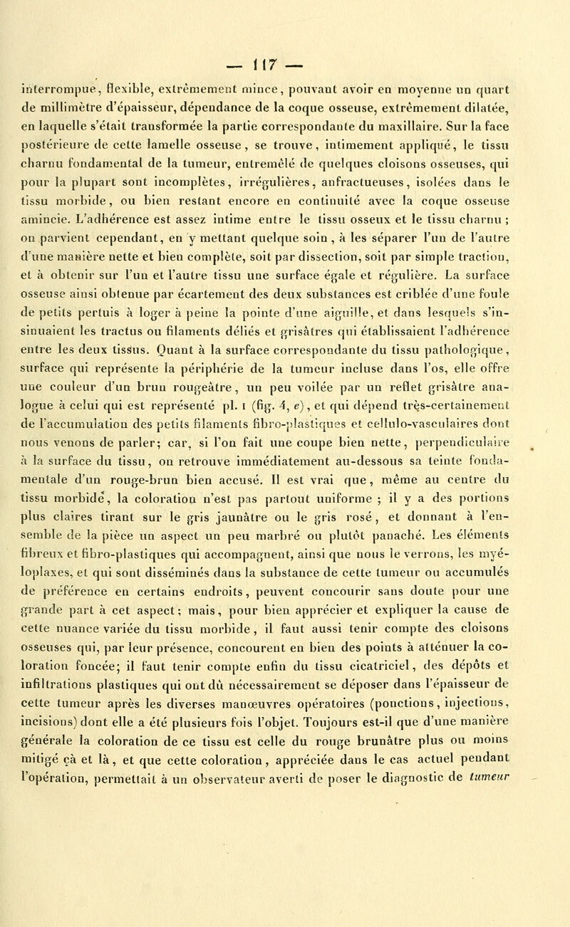 — 1(7 — interrompue, flexible, extrêmement mince, pouvant avoir en moyenne un quart de millimètre d'épaisseur, dépendance de la coque osseuse, extrêmement dilatée, en laquelle s'était transformée la partie correspondante du maxillaire. Sur la face postérieure de cette lamelle osseuse, se trouve, intimement appliqué, le tissu charnu fondamental de la tumeur, entremêlé de quelques cloisons osseuses, qui pour la plupart sont incomplètes, irrégulières, anfractueuses, isolées dans le tissu morbide, ou bien restant encore en continuité avec la coque osseuse amincie. L'adhérence est assez intime entre le tissu osseux et le tissu charnu ; on parvient cependant, en y mettant quelque soin , à les séparer l'un de l'autre d'une manière nette et bien complète, soit par dissection, soit par simple traction, et à obtenir sur l'un et l'autre tissu une surface égale et régulière. La surface osseuse ainsi obtenue par écartement des deux substances est criblée d'une foule de petits pertuis à loger à peine la pointe d'une aiguille, et dans lesquels s'in- sinuaient les tractus ou filaments déliés et grisâtres qui établissaient l'adhérence entre les deux tissus. Quant à la surface correspondante du tissu pathologique, surface qui représente la périphérie de la tumeur incluse dans l'os, elle offre une couleur d'un brun rougeàtre, un peu voilée par un reflet grisâtre ana- logue à celui qui est représenté pi. i (fig. 4, e), et qui dépend très-certainement de l'accumulation des petits filaments fibro-jilastiques et celîulo-vasculaires dont nous venons de parler; car, si l'on fait une coupe bien nette, perpendiculaire à la surface du tissu, on retrovive immédiatement au-dessous sa teinte fonda- mentale d'un rouge-brun bien accusé. Il est vrai que, même au centre du tissu morbide, la coloration n'est pas partout uniforme ; il y a des portions plus claires tirant sur le gris jaunâtre ou le gris rosé, et donnant à l'en- semble de la pièce un aspect un peu marbré ou plutôt panaché. Les éléments fibreux et fibro-plastiques qui accompagnent, ainsi que nous le verrons, les myé- loplaxes, et qui sont disséminés dans la substance de cette tumeur ou accumulés de préférence en certains endroits, peuvent concourir sans doute pour une grande part à cet aspect ; mais, pour bien apprécier et expliquer la cause de cette nuance variée du tissu morbide, il faut aussi tenir compte des cloisons osseuses qui, par leur présence, concourent en bien des points à atténuer la co- loration foncée; il faut tenir compte enfin du tissu cicatriciel, des dépôts et infiltrations plastiques qui ont dû nécessairement se déposer dans l'épaisseur de cette tumeur après les diverses manœuvres opératoires (ponctions, injections, incisions) dont elle a été plusieurs fois l'objet. Toujours est-il que d'une manière générale la coloration de ce tissu est celle du rouge brunâtre plus ou moins mitigé çà et là, et que cette coloration, appréciée dans le cas actuel pendant l'opération, permettait à un observateur averti de poser le diagnostic de tumeur