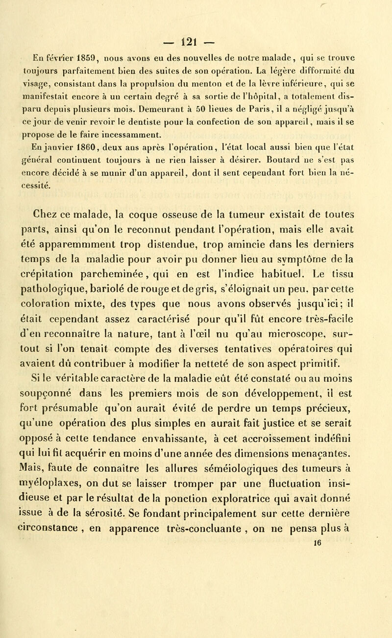 En février 1859, nous avons eu des nouvelles de notre malade, qui se trouve toujours parFaiteraent bien des suites de son opération. La légère difformité du visage, consistant dans la propulsion du menton et de la lèvre inférieure, qui se manifestait encore à un certain degré à sa sortie de l'hôpital, a totalement dis- paru depuis plusieurs mois. Demeurant à 50 lieues de Paris, il a négligé jusqu'à ce jour de venir revoir le dentiste pour la confection de son appareil, mais il se propose de le faire incessamment. En janvier 1860, deux ans après l'opération, l'état local aussi bien que l'état général continuent toujours à ne rien laisser à désirer. Boutard ne s'est pas encore décidé à se munir d'un appareil, dont il sent cependant fort bien la né- cessité. Chez ce malade, la coque osseuse de la tumeur existait de toutes parts, ainsi qu'on le reconnut pendant l'opération, mais elle avait été apparemmment trop distendue, trop amincie dans les derniers temps de la maladie pour avoir pu donner lieu au symptôme delà crépitation parcheminée, qui en est l'indice habituel. Le tissu pathologique, bariolé de rouge et de gris, s'éloignait un peu, par cette coloration mixte, des types que nous avons observés jusqu'ici; il était cependant assez caractérisé pour qu'il fût encore très-facile d'en reconnaître la nature, tant à l'œil nu qu'au microscope, sur- tout si l'on tenait compte des diverses tentatives opératoires qui avaient dîi contribuer à modifier la netteté de son aspect primitif. Si le véritable caractère de la maladie eût été constaté ou au moins soupçonné dans les premiers mois de son développement, il est fort présumable qu'on aurait évité de perdre un temps précieux, qu'une opération des plus simples en aurait fait justice et se serait opposé à celte tendance envahissante, à cet accroissement indéfini qui lui fil acquérir en moins d'une année des dimensions menaçantes. Mais, faute de connaître les allures séméiologiques des tumeurs à myéloplaxes, on dut se laisser tromper par une fluctuation insi- dieuse et par le résultat delà ponction exploratrice qui avait donné issue à de la sérosité. Se fondant principalement sur cette dernière circonstance , en apparence très-concluante , on ne pensa plus à 16