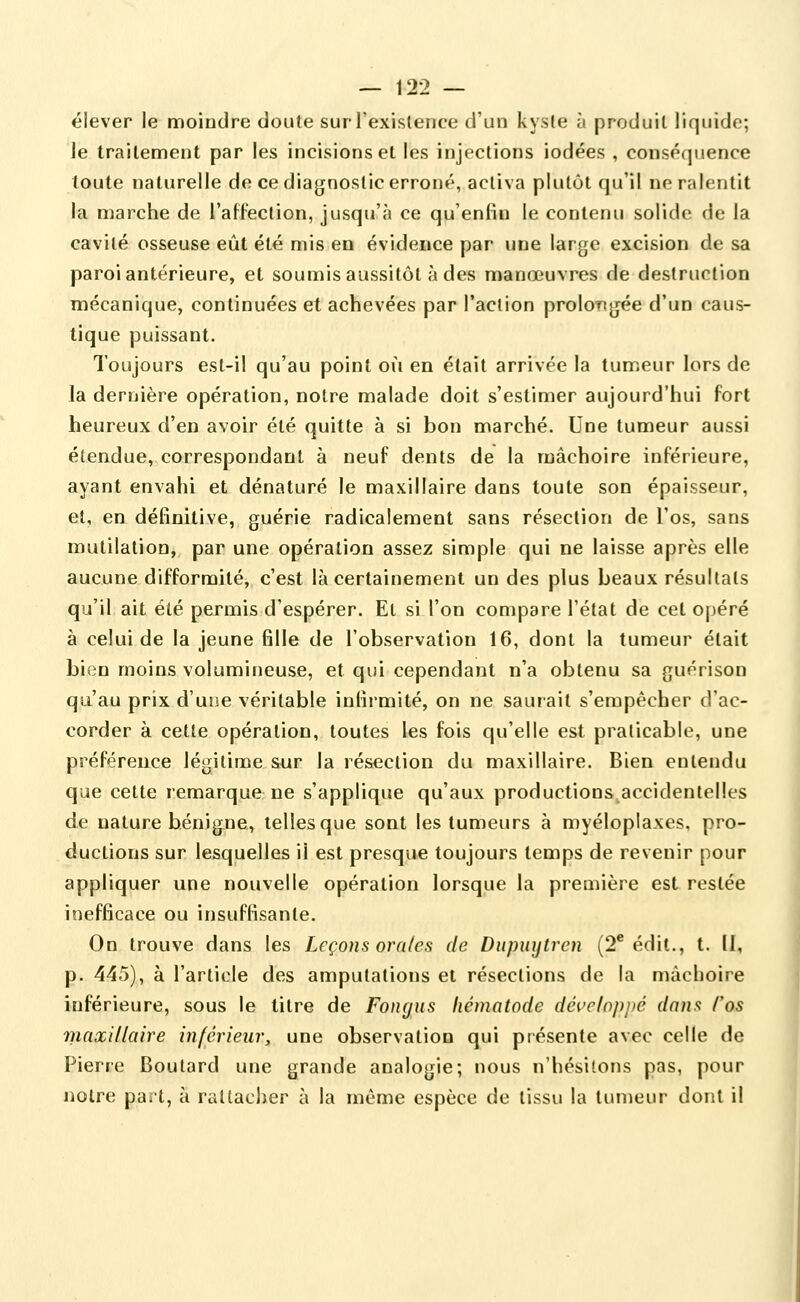 élever le moindre doute sur l'existence d'un kyste à produit liquide; le traitement par les incisions et les injections iodées , conséquence toute naturelle de ce diagnostic erroné, activa plutôt qu'il ne ralentit la marche de l'affection, jusqu'à ce qu'enfin le contenu solide de la cavité osseuse eût été mis eu évidence par une large excision de sa paroi antérieure, et soumis aussitôt à des manœuvres de destruction mécanique, continuées et achevées par l'action prolo-ngée d'un caus- tique puissant. Toujours est-il qu'au point où en était arrivée la tumeur lors de la dernière opération, notre malade doit s'estimer aujourd'hui fort heureux d'en avoir été quitte à si bon marché. Une tumeur aussi étendue,.correspondant à neuf dents de la mâchoire inférieure, ayant envahi et dénaturé le maxillaire dans toute son épaisseur, et, en définitive, guérie radicalement sans résection de l'os, sans mutilation, par une opération assez simple qui ne laisse après elle aucune difformité, c'est là certainement un des plus beaux résultats qu'il ait été permis d'espérer. El si l'on compare l'état de cet opéré à celui de la jeune fille de l'observation 16, dont la tumeur était bien moins volumineuse, et qui cependant n'a obtenu sa guérison qu'au prix d'une véritable infirmité, on ne saurait s'empêcher d'ac- corder à cette opération, toutes les fois qu'elle est praticable, une préférence légitime sur la résection du maxillaire. Bien entendu que cette remarque ne s'applique qu'aux productions^accidentelles de nature bénigne, telles que sont les tumeurs à myéloplaxes, pro- ductions sur lesquelles il est presque toujours temps de revenir pour appliquer une nouvelle opération lorsque la première est restée inefficace ou insuffisante. On trouve dans les Leçons orales de Diipiiytren (2* édit., t. Il, p. 445), à l'article des amputations et résections de la mâchoire inférieure, sous le titre de Fongus hématode développé dans l'os maxillaire inférieur, une observation qui présente avec celle de Pierre Boutard une grande analogie; nous n'hésitons pas, pour notre part, à rattaclier à la même espèce de tissu la tumeur dont il