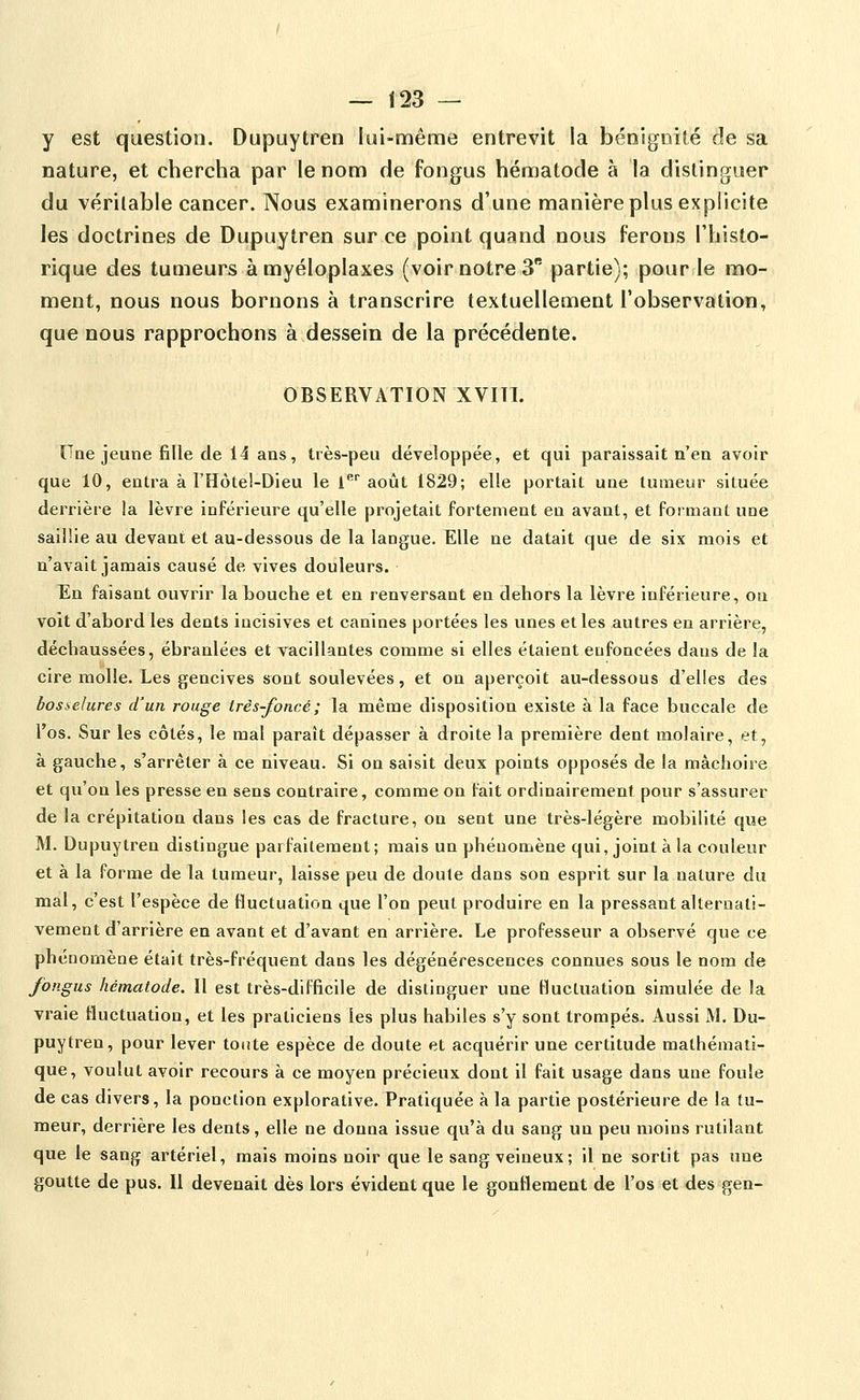 y est question. Dupuytren lui-même entrevit la bénignité de sa nature, et chercha par le nom de fongus hématode à la distinguer du véritable cancer. Nous examinerons d'une manière plus explicite les doctrines de Dupuytren sur ce point quand nous ferons l'histo- rique des tumeurs àmyéloplaxes (voir notre 3 partie); pour le mo- ment, nous nous bornons à transcrire textuellement l'observation, que nous rapprochons à dessein de la précédente. OBSERVATION XVITI. Une jeune fille de 14 ans, Irès-peu développée, et qui paraissait n'en avoir que 10, enU^a à l'Hôtel-Dieu le l* août 1829; elle portait une tumeur située derrière la lèvre inférieure qu'elle projetait fortement en avant, et formant une saillie au devant et au-dessous de la langue. Elle ne datait que de six mois et n'avait jamais causé de vives douleurs. En faisant ouvrir la bouche et en renversant en dehors la lèvre inférieure, on voit d'abord les dents incisives et canines portées les unes et les autres en arrière, déchaussées, ébranlées et vacillantes comme si elles étaient enfoncées dans de la cire molle. Les gencives sont soulevées, et on aperçoit au-dessous d'elles des bos:>elures d'un rouge Irès-foncé; la même disposition existe à la face buccale de l'os. Sur les côtés, le mal paraît dépasser à droite la première dent molaire, et, à gauche, s'arrêter à ce niveau. Si on saisit deux points opposés de la mâchoire et qu'on les presse en sens contraire, comme on fait ordinairement pour s'assurer de la crépitation dans les cas de fracture, on sent une très-légère mobilité que M. Dupuytren distingue parfaitement ; mais un phénomène qui, joint à la couleur et à la forme de la tumeur, laisse peu de doute dans son esprit sur la nature du mal, c'est l'espèce de fluctuation que l'on peut produire en la pressant alternati- vement d'arrière en avant et d'avant en arrière. Le professeur a observé que ce phénomène était très-fréquent dans les dégénérescences connues sous le nom de fongus hématode. Il est très-difficile de distinguer une fluctuation simulée de la vraie fluctuation, et les praticiens les plus habiles s'y sont trompés. Aussi M. Du- puytren, pour lever toute espèce de doute et acquérir une certitude mathémati- que, voulut avoir recours à ce moyen précieux dont il fait usage dans une foule de cas divers, la ponction explorative. Pratiquée à la partie postérieure de la tu- meur, derrière les dents, elle ne donna issue qu'à du sang un peu moins rutilant que le sang artériel, mais moins noir que le sang veineux; 11 ne sortit pas une goutte de pus. Il devenait dès lors évident que le gonflement de l'os et des gen-