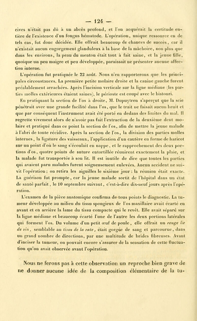 cives n'était pas dû à un abcès proloud, et l'on acquérait la certitude en- tière de l'existence d'un fonjjus héniatode. L'opération, unique ressource en de tels cas, fut donc décidée. Elle offraiL beaucoup de chances de succès, car il n'existait aucun engorgement glanduleux à la base de la mâchoire, non plus que dans les environs, la peau du menton était tout à fait saine, et la jeune fille, quoique un peu maigre et peu développée, paraissait ne présenter aucune affec- tion interne. L'opération fut pratiquée le 22 août. Nous n'en rapporterons que les princi- pales circonstances. La première petite molaire droite et la canine gauche furent ])réalablement arrachées. Après l'incision verticale sur la ligne médiane (les par- ties molles extérieures étaient saines), le périoste est coupé avec le bistouri. En pratiquant la section de l'os h droite, M. Dupuylren s'aperçut que la scie pénétrait avec une grande facilité dans l'os, que le trait ne faisait aucun l)ruit et que par conséquent l'instrument avait été porté en dedans des limites du mal. Il regrette vivement alors de n'avoir pas fait l'extraction de la deuxième dent mo- laire et pratiqué dans ce point la section de l'os, afin de mettre la jeune malade à l'abri de toute récidive. Après la section de l'os, la division des parties molles internes , la ligature des vaisseaux, l'application d'un cautère en forme de haricot sur un point d'où le sang s'écoulait en nappe, et le lapprochemeul des deux por- tions d'os, quatre points de suture entortillée réunirent exactement la plaie, et la malade fut transportée à son lit. Il est inutile de dire que toutes les parties qui avaient paru malades furent soigneusement enlevées. Aucun accident ne sui- vit l'opération ; on retira les aiguilles le sixième jour ; la réunion était exacte. La guérison fut prompte, car la jeune malade sortit de l'hôpital dans un état de santé parfait, le 10 septembre suivant, c'est-à-dire dix-neuf jours après l'opé- ration. L'examen de la pièce anatomique confirma de tous points le diagnostic. La tu- meur développée au milieu du tissu spongieux de l'os maxillaire avait écarté en avant et en arrière la lame du tissu compacte qui le revêt. Elle avait séparé sur la ligue médiane et beaucoup écarté l'une de l'autre les deux portions latérales qui forment l'os. Du volume d'un petit œuf de poule, elle offrait un rouge lie de vin, semblable au tissu de la rate, était goigée de sang et parcourue, dans un grand nombre de directions, par une multitude de brides fibreuses. Avant d'inciser la tumeur, on pouvait encore s'assurer de la sensation de cette Huclua- tiou qu'on avait observée avant l'opération. Nous ne ferons pas à cette observation un reproche bien grave de ne donner aucune idée de la composition élémentaire de la tu-