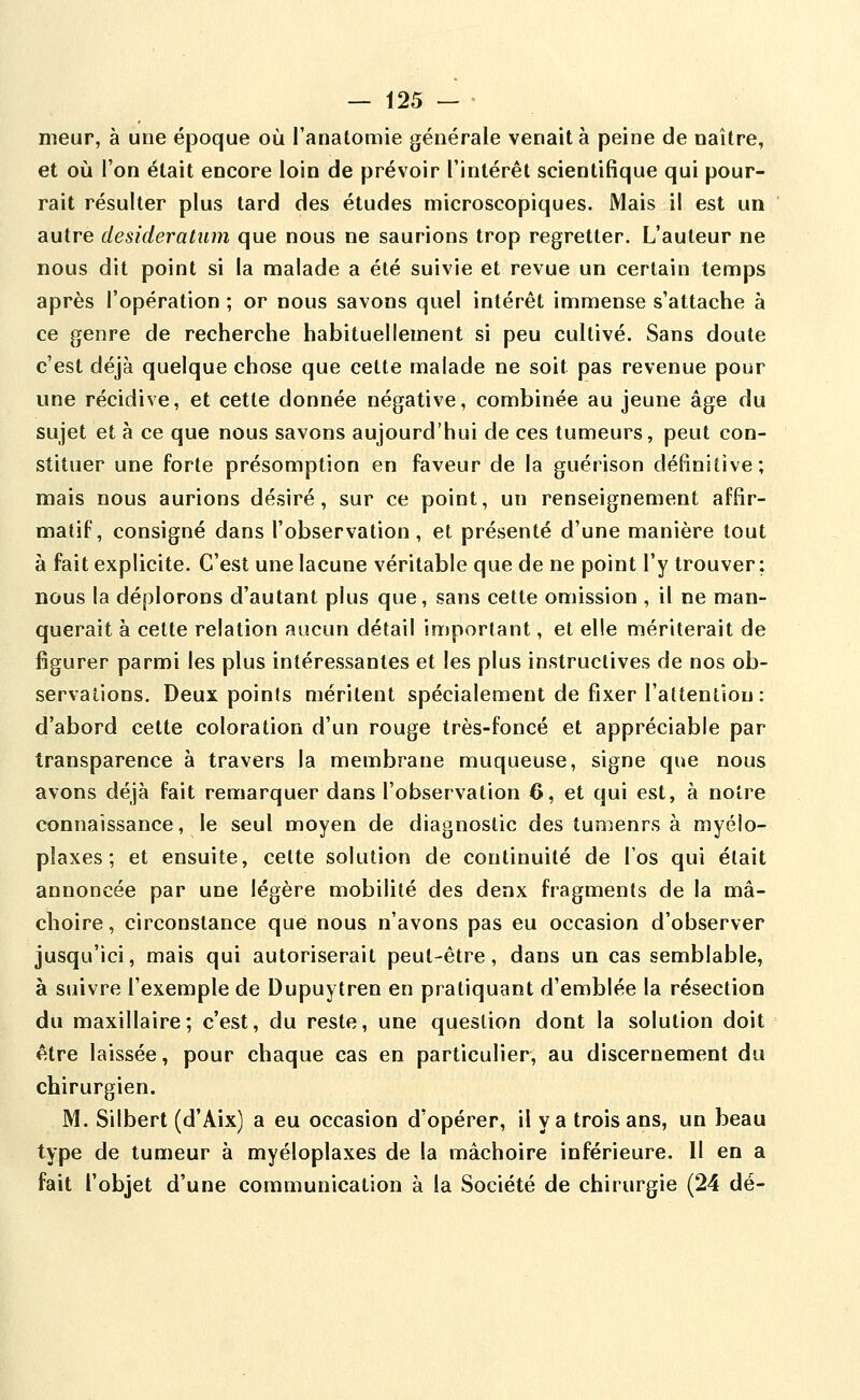 meur, à une époque où l'anatomie générale venait à peine de naître, et où l'on était encore loin de prévoir l'intérêt scientifique qui pour- rait résulter plus tard des études microscopiques. Mais il est un autre desideratum que nous ne saurions trop regretter. L'auteur ne nous dit point si la malade a été suivie et revue un certain temps après l'opération ; or nous savons quel intérêt immense s'attache à ce genre de recherche habituellement si peu cultivé. Sans doute c'est déjà quelque chose que cette malade ne soit pas revenue pour une récidive, et cette donnée négative, combinée au jeune âge du sujet et à ce que nous savons aujourd'hui de ces tumeurs, peut con- stituer une forte présomption en faveur de la guérison définitive; mais nous aurions désiré, sur ce point, un renseignement affir- matif, consigné dans l'observation, et présenté d'une manière tout à fait explicite. C'est une lacune véritable que de ne point l'y trouver: nous la déplorons d'autant plus que, sans cette omission , il ne man- querait à cette relation aucun détail important, et elle mériterait de figurer parmi les plus intéressantes et les plus instructives de nos ob- servations. Deux points méritent spécialement de fixer l'altentiou : d'abord cette coloration d'un rouge très-foncé et appréciable par transparence à travers la membrane muqueuse, signe que nous avons déjà fait remarquer dans l'observation 6, et qui est, à noire connaissance, le seul moyen de diagnostic des îumenrs à myélo- pîaxes ; et ensuite, cette solution de continuité de l'os qui était annoncée par une légère mobilité des denx fragments de la mâ- choire, circonstance que nous n'avons pas eu occasion d'observer jusqu'ici, mais qui autoriserait peut-être, dans un cas semblable, à suivre l'exemple de Dupuytren en pratiquant d'emblée la résection du maxillaire; c'est, du reste, une question dont la solution doit être laissée, pour chaque cas en particulier, au discernement du chirurgien. M. Silbert (d'Aix) a eu occasion d'opérer, il va trois ans, un beau type de tumeur à myéloplaxes de la mâchoire inférieure. Il en a fait l'objet d'une communication à la Société de chirurgie (24 dé-