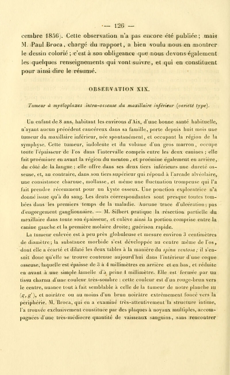 . — 12G — cembre 1856;. Cette observation n'a pas encore été publiée; mais M. Paul Broca, chargé du rapport, a bien voulu nous en montrer le dessin colorié ; c'est à son obligeance que nous devons également les quelques renseignements qui vont suivre, et qui en constituent pour ainsi dire le résumé. OBSERVATION XIX. Tumeur à myéloplaxes inlra-osseuse du maxillaire inférieur (^variété type). Un enfant de 8 ans, habitant les environs d'Aix, d'une bonne santé habituelle, n'ayant aucun précédent cancéreux dans sa famille, porte depuis huit mois uae tumeur du maxillaire inférieur, née spontanément, et occupant la région de la symphyse. Cette tumeur, indolente et du volume d'un gros marron, occupe toute l'épaisseur de l'os dans l'intervalle compris entre les deux canines ; elle fait proéminer en avant la région du menton, et proémine également en arrière, du côLé de la langue ; elle offre dans ses deux tiers inféiieurs une dureté os- seuse, et, au contraire, dans son tiers supérieur qui répond à l'arcade alvéolaire, une consistance charnue, mollasse, et même une fluctuation trompeuse qui l'a fait prendre récemment pour un kyste osseux. Une ponction exploratrice n'a donné issue qu'à du sang. Les dents correspondantes sont presque toutes tom- bées dans les premiers temps delà maladie. Aucune trace d'ulcération : pas d'engorgement ganglionnaire. — M. Silbert pratique la résection partielle du mexlUaire dans toute son épaisseur, et enlève ainsi la portion comprise entre la canine gauche et la première molaire droite; guérison rapide. La tumeur enlevée est à peu près globuleuse et mesure environ 3 centimètres de diamètre; la substance morbide s'est développée au centre même de l'os, dont elle a écarté et dilaté les deux tables à la manière du spina vcnlosa ; il s'en- suit donc qu'elle se trouve contenue aujourd'hui dans l'iatérieui- d'uue coque osseuse, laquelle est épaisse de 3 à 4 millimètres eu arrière et en bas, et réduite en avant à une simple lamelle d'à peine I millimètre. Elle est formée par uu tissu charnu d'une couleur très-sombre : cette couleur est d'un rouge-brun vers le centre, nuance tout à fait semblable à celle de la tumeur de noire planche m (gjg), et noirâtre ou au moins d'un bruu noirâtre extrêmement foncé vers la périphérie. Al. Broca, qui en a examiné très-attentivement la structure intime, l'a trouvée exclusivement consiiluce par des plaques à noyaux multiples, accom- pagnées d'une très-médiocre quantité de vaisseaux sanguins, sans rencontrer