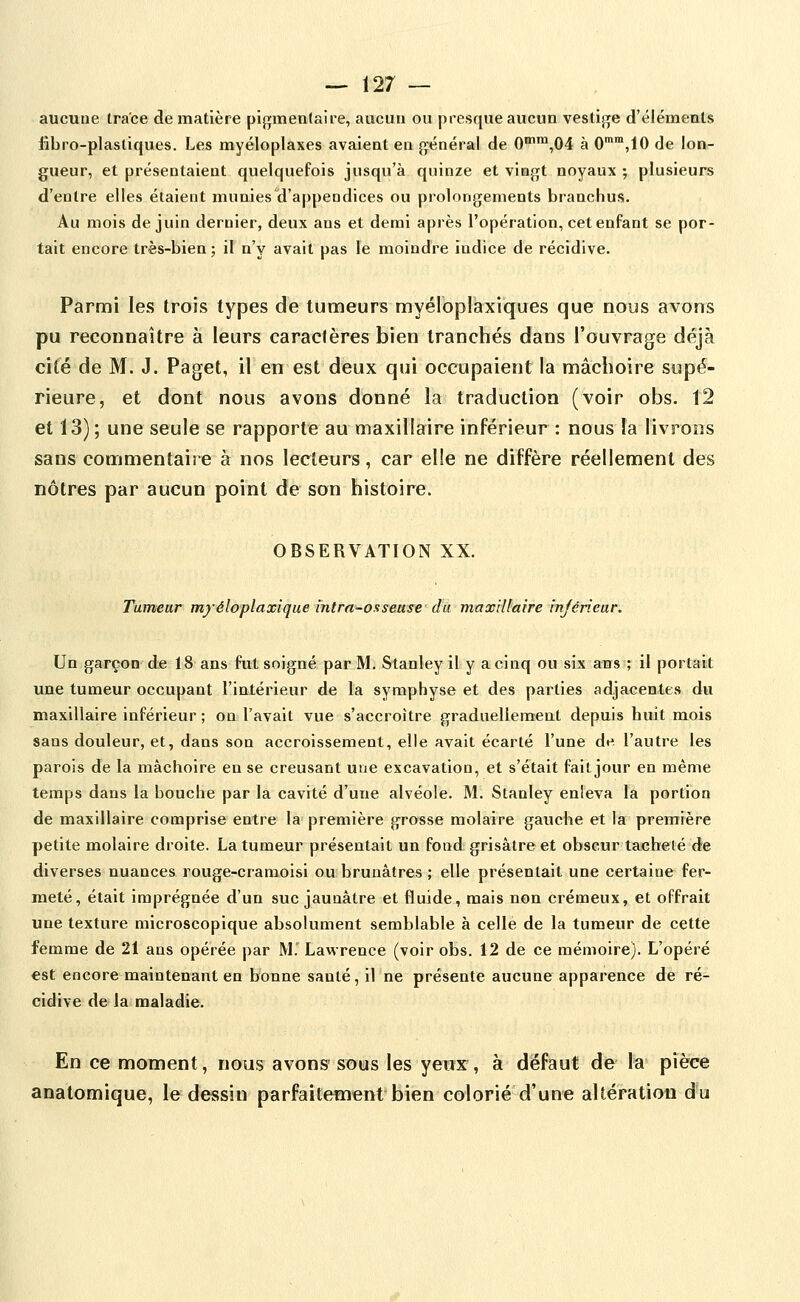 aucune trace de matière pi{i;menlaire, aucun ou presque aucun vestij^e d'éléments fibro-plastiques. Les myéloplaxes avalent en général de 0'™,04 à 0'™,10 de lon- gueur, et présentaient quelquefois jusqu'à quinze et vingt noyaux ; plusieurs d'entre elles étaient muniesld'appendices ou prolongements branchus. Au mois de juin dernier, deux ans et demi après l'opération, cet enfant se por- tait encore très-bien ; il n'y avait pas le moindre indice de récidive. Parmi les trois types de tumeurs myéloplaxiques que nous avons pu reconnaître à leurs caraclères bien tranchés dans l'ouvrage déjà cité de M. J. Paget, il en est deux qui occupaient la mâchoire supé- rieure, et dont nous avons donné la traduction (voir obs. î2 et 13) ; une seule se rapporte au maxillaire inférieur : nous la livrons sans commentaire à nos lecteurs, car elle ne diffère réellement des nôtres par aucun point de son histoire. OBSERVATION XX. Tumeur myéloplaxique intra-osseuse da max'dfaire injérîear. Un garçon de 18 ans fut soigné par M. Stanley il y a cinq ou six ans ; il portait une tumeur occupant l'intérieur de la symphyse et des parties adjacentes du maxillaire inférieur ; on l'avait vue s'accroître graduellemeut depuis huit mois sans douleur, et, dans son accroissement, elle avait écarté l'une de l'autre les parois de la mâchoire eu se creusant une excavation, et s'était fait jour en même temps dans la bouche par la cavité d'une alvéole. M. Stanley enleva la portion de maxillaire conaprise entre la première grosse molaire gauche et la première petite molaire droite. La tumeur présentait un fond grisâtre et obscur tacheté de diverses nuances rouge-cramoisi ou brunâtres ; elle présentait une certaine fer- meté, était imprégnée d'un suc jaunâtre et fluide, mais non crémeux, et offrait une texture microscopique absolument semblable à celle de la tumeur de cette femme de 21 ans opérée par M. Lawrence (voir obs. 12 de ce mémoire). L'opéré est encore maintenant en bonne santé, il ne présente aucune apparence de ré- cidive de la maladie. En ce moment, nous avons- sous les yenx^, à défaut de la pièce anatomique, le dessin parfaitement bien colorié d'une altération du