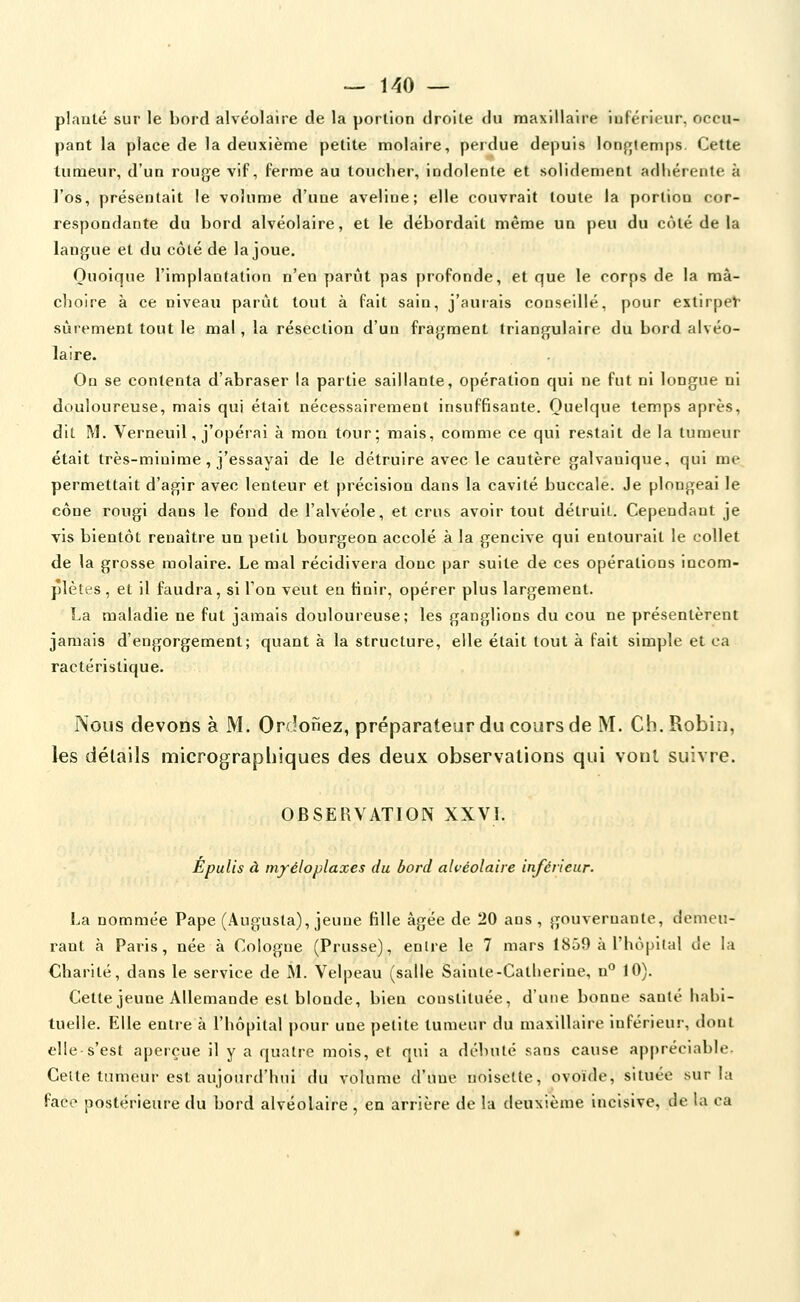 planté sur le bord alvéolaire de la portion droite du maxillaire inférieur, occu- pant la place de la deuxième petite molaire, perdue depuis lonfjiemps. Cette tumeur, d'un rouge vif, ferme au toucher, indolente et solidement adhérente à l'os, présentait le volume d'une aveline; elle couvrait toute la portion cor- respondante du bord alvéolaire, et le débordait même un peu du côté de la langue et du côté de la joue. Quoique l'implantation n'en parût pas profonde, et que le corps de la mâ- choire à ce niveau parût tout à fait sain, j'aurais conseillé, pour extirpet' sûrement tout le mal, la résection d'un fragment triangulaire du bord alvéo- laire. On se contenta d'abraser la partie saillante, opération qui ne fut ni longue ni douloureuse, mais qui était nécessairement insuffisante. Quelque temps après, dit M. Verneuil, j'opérai à mon tour; mais, comme ce qui restait de la tumeur était très-minime, j'essayai de le détruire avec le cautère galvanique, qui me permettait d'agir avec lenteur et précision dans la cavité buccale. Je plongeai le cône rougi dans le fond de l'alvéole, et crus avoir tout détruit. Cependant je vis bientôt renaître un petit bourgeon accolé à la gencive qui entourait le collet de la grosse molaire. Le mal récidivera donc par suite de ces opérations incom- plètes, et il faudra, si Ton veut en tinir, opérer plus largement. La maladie ne fut jamais douloureuse; les ganglions du cou ne présentèrent jamais d'engorgement; quant à la structure, elle était tout à fait simple et ea ractéristique. Nous devons à M. Ordonez, préparateur du cours de M. Cb. Robin, les détails micrographiques des deux observations qui vont suivre. OBSERVATION XXVI. Èpulis à mjréloplaxes du bord alvéolaire inférieur. La nommée Pape (Augusta), jeune fille âgée de 20 ans , gouvernante, demeu- rant à Paris, née à Cologne (Prusse), enire le 7 mars 1859 à l'hôpital de la Charité, dans le service de M. Velpeau (salle Sainte-Catherine, n° 10). Cette jeune Allemande est blonde, bien constituée, d'une bonne sanlé habi- tuelle. Elle entre à l'hôpital pour une petite tumeur du maxillaire inférieur, dont elle s'est apeiçue il y a quatre mois, et qui a débuté sans cause appréciable. Celte tumeur est aujourd'hui du volume d'une noisette, ovoïde, située sur la face postérieure du bord alvéolaire en arrière de la deuxième incisive, de la ca