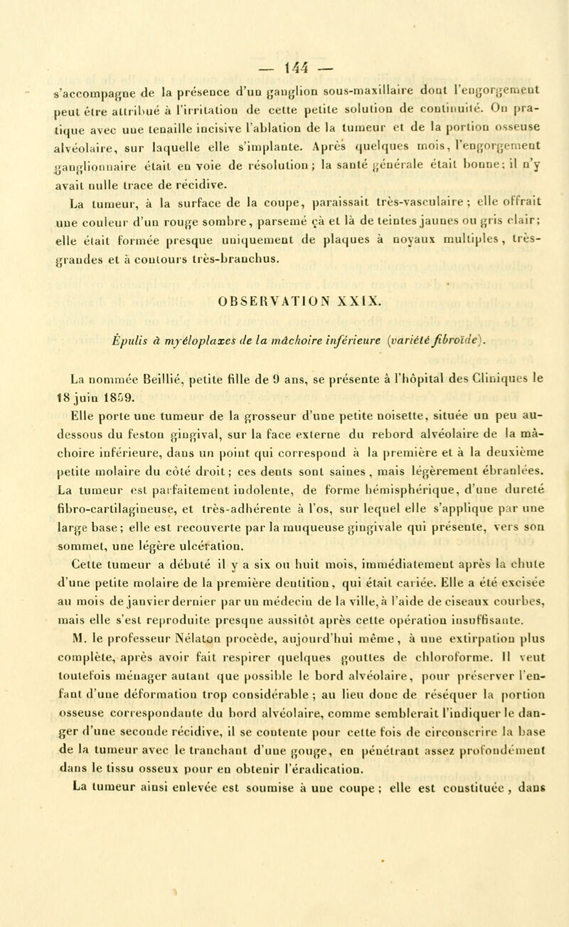 — 141 — s'accompaj^ne de la présence d'uD gauglion sous-niaxlllalie doui l'eugorgeraeDt peul être attribué à rirhlaliou de cette petite solution de coutinuité. On pra- tique avec une tenaille incisive l'ablation de la tumeur et de la portion osseuse alvéolaire, sur laquelle elle s'implante. Après quelques mois, l'engorgement ganglionnaire était en voie de résolution; la santé };énérale était bonne; il n'y avait nulle trace de récidive. La tumeur, à la surface de la coupe, paraissait très-vasculaire ; elle olfrait une couleur d'un rouge sombre, parsemé çà et là de teintes jaunes ou gris clair; elle était Formée presque uniquement de plaques à noyaux multiples, très- grandes et à contours Irès-brauchus. OBSERVATION XXIX. Èpulis à myéloplaxes de la mâchoire inférieure [variété Jibroïde). La nommée Beillié, petite fille de 9 ans, se présente à l'hôpital des Cliniques le 18 juin 1859. Elle porte une tumeur de la grosseur d'une petite noisette, située un peu au- dessous du feston gingival, sur la face externe du rebord alvéolaire de la mâ- choire inférieure, dans un point qui correspond à la première et à la deuxième petite molaire du côté di^oit; ces dents sont saines, mais légèrement ébranlées. La tumeur est parfaitement indolente, de forme hémisphérique, d'une dureté fibro-cartilagineuse, et très-adhérente à l'os, sur lequel elle s'applique par une large base; elle est recouverte par la muqueuse gingivale qui présente, vers son sommet, une légère ulcération. Cette tumeur a débuté il y a six ou huit mois, immédiatement après la chute d'une petite molaire de la première dentition, qui était cariée. Elle a été excisée au mois de janvier dernier par un médecin de la ville, à l'aide de ciseaux courbes, mais elle s'est reproduite presque aussitôt après cette opération insuffisante. M. le professeur Nélaton procède, aujourd'hui même, à une extirpation plus complète, après avoir fait respirer quelques gouttes de chloroforme. Il veut toutefois ménager autant que possible le bord alvéolaire, pour préserver l'en- fant d'une déformation trop considérable ; au lieu donc de réséquer la portion osseuse correspondante du bord alvéolaire, comme semblei-ait l'indiquer le dan- ger d'une seconde récidive, il se contente pour cette fois de circonsciire la L'ase de la tumeur avec le tranchant d'une gouge, en pénétrant assez prolondémeuf dans le tissu osseux pour en obtenir l'éradication. La tumeur ainsi enlevée est soumise à une coupe ; elle est constituée , dans