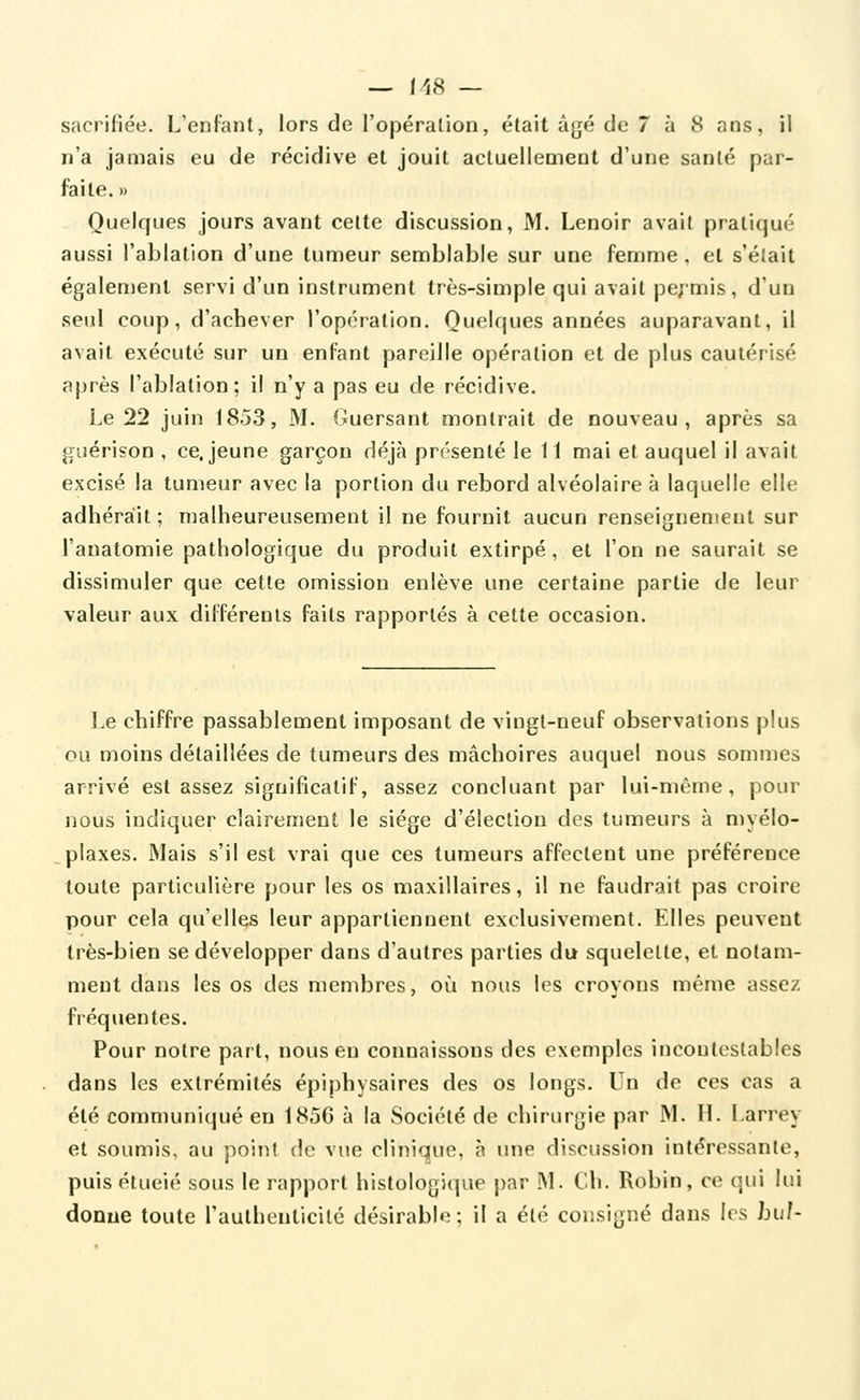 — 1>58 — sacrifiée. L'enfant, lors de l'opéralion, était âgé de 7 à 8 ans, il n'a jamais eu de récidive et jouit actuellement d'une santé par- faite. » Quelques jours avant cette discussion, M. Lenoir avait pratiqué aussi l'ablation d'une tumeur semblable sur une femme . et s'éîait également servi d'un instrument très-simple qui avait pe; mis , d'un seul coup, d'achever l'opération. Quelques années auparavant, il avait exécuté sur un enfant pareille opération et de plus cautérisé après l'ablation; il n'y a pas eu de récidive. Le 22 juin 1853, M. Guersant montrait de nouveau, après sa guérison , ce. jeune garçon déjà présenté le 11 mai et auquel il avait excisé la tumeur avec la portion du rebord alvéolaire à laquelle elle adhérait; malheureusement il ne fournit aucun renseignement sur l'anatomie pathologique du produit extirpé, et l'on ne saurait se dissimuler que cette omission enlève une certaine partie de leur valeur aux différents faits rapportés à cette occasion. Le chiffre passablement imposant de vingt-neuf observations plus ou moins détaillées de tumeurs des mâchoires auquel nous sommes arrivé est assez significatif, assez concluant par lui-même, pour nous indiquer clairement le siège d'élection des tumeurs à myélo- plaxes. Mais s'il est vrai que ces tumeurs affectent une préférence toute particulière pour les os maxillaires, il ne faudrait pas croire pour cela qu'elles leur appartiennent exclusivement. Elles peuvent très-bien se développer dans d'autres parties du squelette, et notam- ment dans les os des membres, où nous les croyons même assez fréquentes. Pour noire part, nous en connaissons des exemples incontestables dans les extrémités épiphysaires des os longs. Un de ces cas a été communiqué en 1856 à la Société de chirurgie par M. H. Larrey et soumis, au point de vue clinique, à une discussion intéressante, puis étueié sous le rapport histologique par M. Ch. Robin, ce qui lui donne toute rauthenticité désirable; il a été consigné dans les bu/-